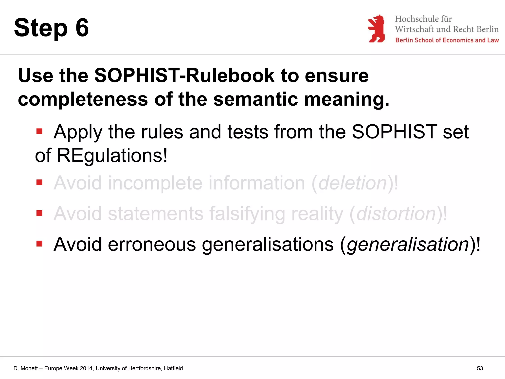 D. Monett – Europe Week 2014, University of Hertfordshire, Hatfield
Step 6
Use the SOPHIST-Rulebook to ensure
completeness of the semantic meaning.
 Apply the rules and tests from the SOPHIST set
of REgulations!
 Avoid incomplete information (deletion)!
 Avoid statements falsifying reality (distortion)!
 Avoid erroneous generalisations (generalisation)!
53
 