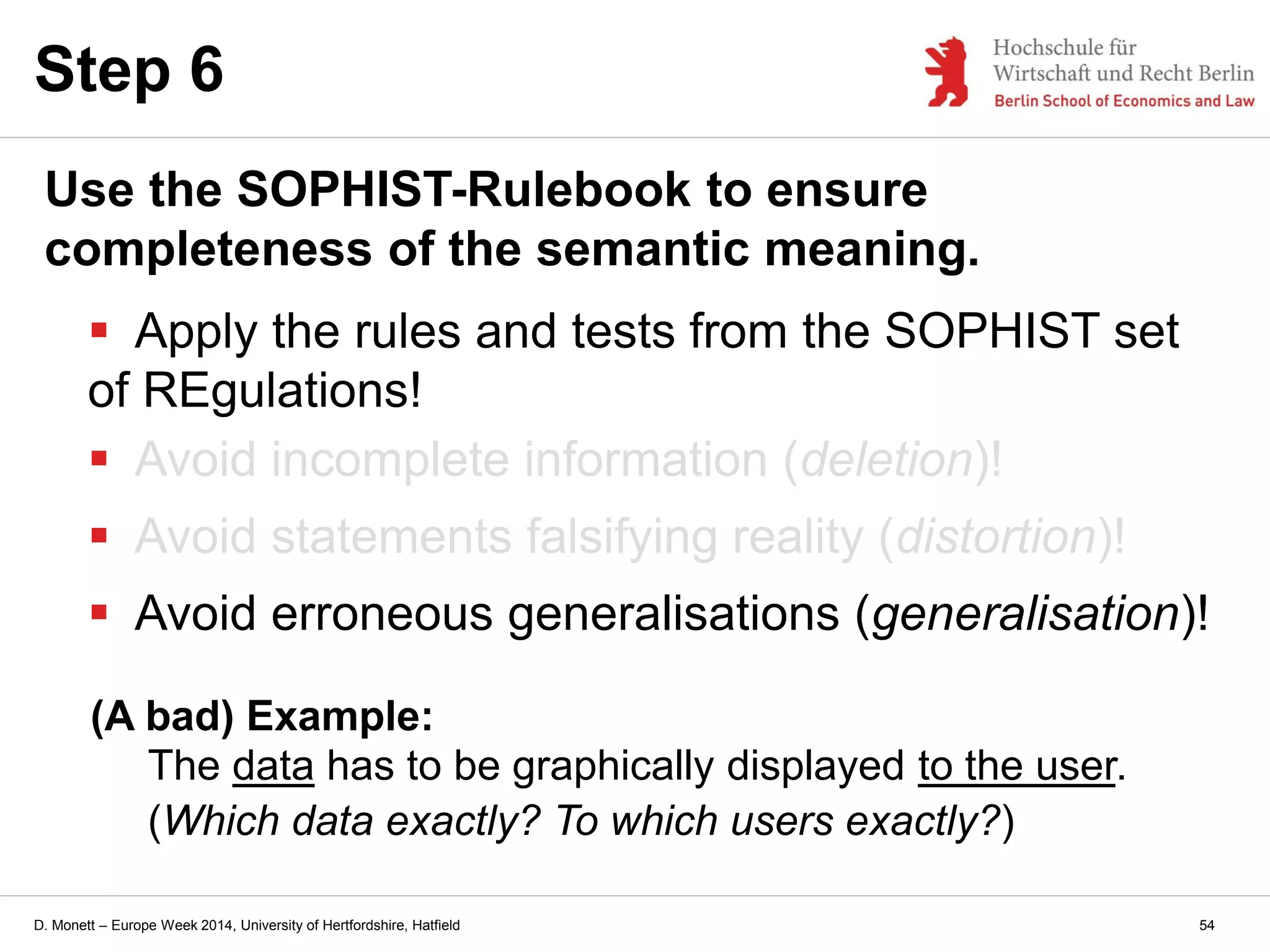 D. Monett – Europe Week 2014, University of Hertfordshire, Hatfield
Step 6
Use the SOPHIST-Rulebook to ensure
completeness of the semantic meaning.
 Apply the rules and tests from the SOPHIST set
of REgulations!
 Avoid incomplete information (deletion)!
 Avoid statements falsifying reality (distortion)!
 Avoid erroneous generalisations (generalisation)!
(A bad) Example:
The data has to be graphically displayed to the user.
(Which data exactly? To which users exactly?)
54
 