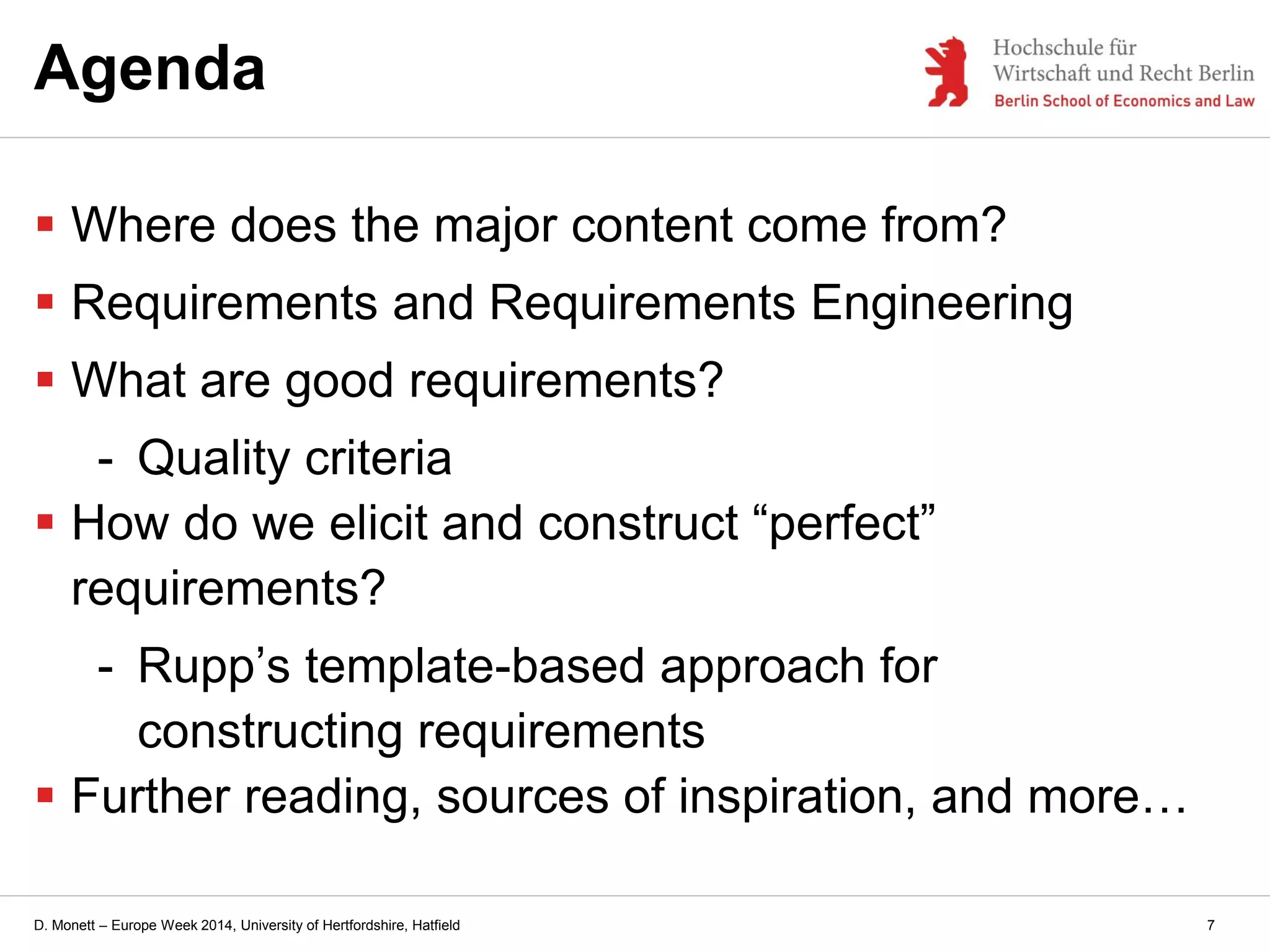 D. Monett – Europe Week 2014, University of Hertfordshire, Hatfield 7
Agenda
 Where does the major content come from?
 Requirements and Requirements Engineering
 What are good requirements?
- Quality criteria
 How do we elicit and construct “perfect”
requirements?
- Rupp’s template-based approach for
constructing requirements
 Further reading, sources of inspiration, and more…
 