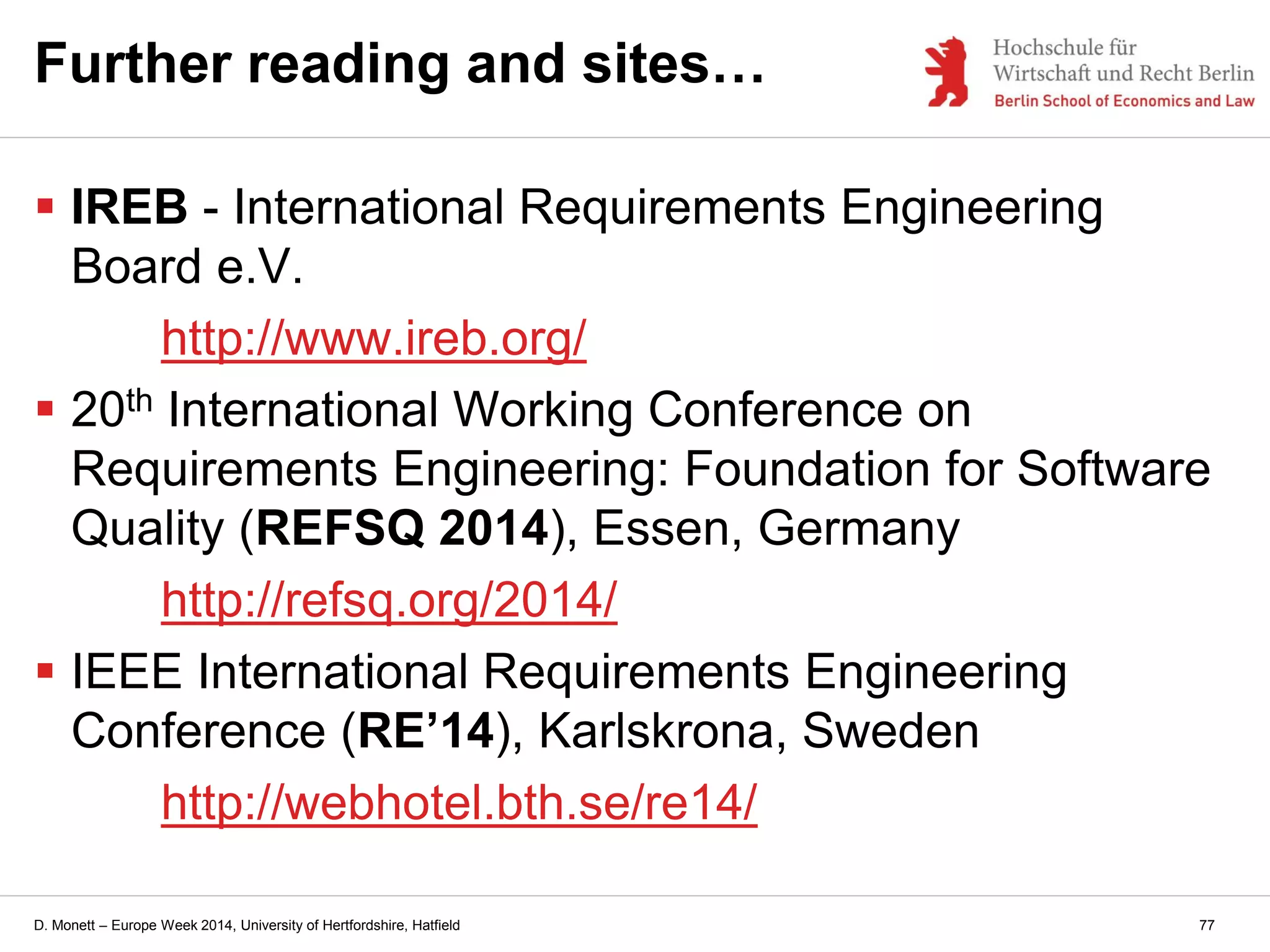 D. Monett – Europe Week 2014, University of Hertfordshire, Hatfield
Further reading and sites…
 IREB - International Requirements Engineering
Board e.V.
http://www.ireb.org/
 20th International Working Conference on
Requirements Engineering: Foundation for Software
Quality (REFSQ 2014), Essen, Germany
http://refsq.org/2014/
 IEEE International Requirements Engineering
Conference (RE’14), Karlskrona, Sweden
http://webhotel.bth.se/re14/
77
 