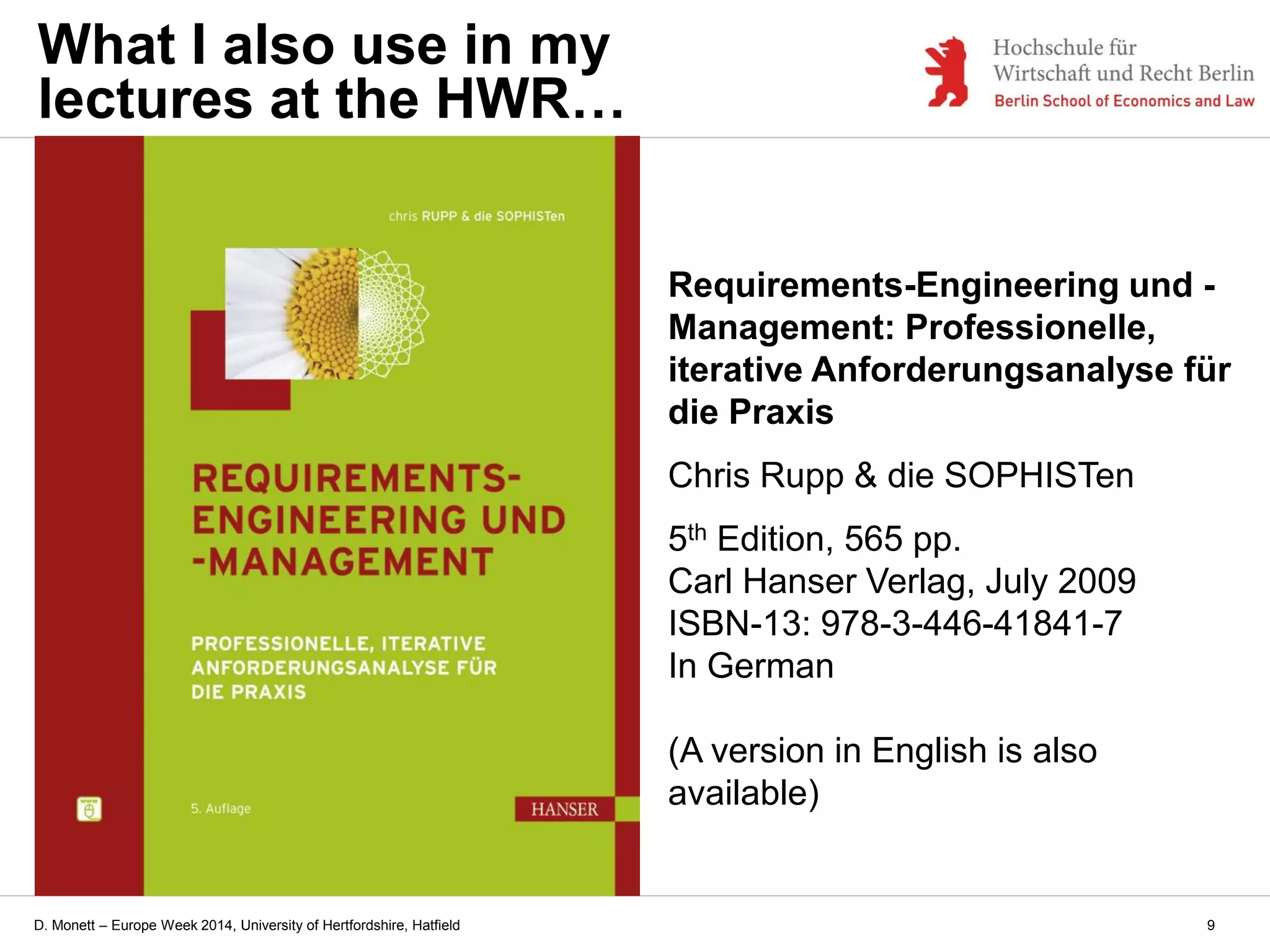 D. Monett – Europe Week 2014, University of Hertfordshire, Hatfield
Requirements-Engineering und -
Management: Professionelle,
iterative Anforderungsanalyse für
die Praxis
Chris Rupp & die SOPHISTen
5th Edition, 565 pp.
Carl Hanser Verlag, July 2009
ISBN-13: 978-3-446-41841-7
In German
(A version in English is also
available)
What I also use in my
lectures at the HWR…
9
 