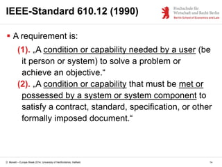 D. Monett – Europe Week 2014, University of Hertfordshire, Hatfield 14
IEEE-Standard 610.12 (1990)
 A requirement is:
(1). „A condition or capability needed by a user (be
it person or system) to solve a problem or
achieve an objective.“
(2). „A condition or capability that must be met or
possessed by a system or system component to
satisfy a contract, standard, specification, or other
formally imposed document.“
 