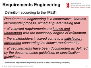 D. Monett – Europe Week 2014, University of Hertfordshire, Hatfield
Requirements Engineering
Definition according to the IREB1:
Requirements engineering is a cooperative, iterative,
incremental process, aimed at guaranteeing that
 all relevant requirements are known and
understood with the necessary degree of refinement,
 the stakeholders involved come to a satisfactory
agreement concerning the known requirements,
 all requirements have been documented as defined
by the documentation guidelines or specification
guidelines.
18
1: International Requirements Engineering Board e.V. (see further reading at the end)
 