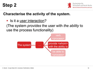 D. Monett – Europe Week 2014, University of Hertfordshire, Hatfield
Step 2
Characterise the activity of the system.
 Is it a user interaction?
(The system provides the user with the ability to
use the process functionality)
The system …
provide <whom>
with the ability to
verb
<process>
be able to
<process>
38
 