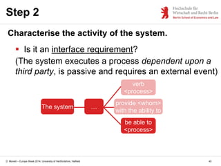 D. Monett – Europe Week 2014, University of Hertfordshire, Hatfield
Step 2
Characterise the activity of the system.
 Is it an interface requirement?
(The system executes a process dependent upon a
third party, is passive and requires an external event)
The system …
provide <whom>
with the ability to
verb
<process>
be able to
<process>
40
 