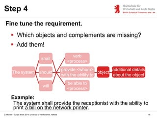 D. Monett – Europe Week 2014, University of Hertfordshire, Hatfield
Step 4
Fine tune the requirement.
 Which objects and complements are missing?
 Add them!
The system should
provide <whom>
with the ability to
verb
<process>
be able to
<process>
will
shall
Example:
The system shall provide the receptionist with the ability to
print a bill on the network printer.
object
additional details
about the object
46
 