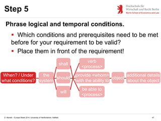 D. Monett – Europe Week 2014, University of Hertfordshire, Hatfield
Step 5
Phrase logical and temporal conditions.
 Which conditions and prerequisites need to be met
before for your requirement to be valid?
 Place them in front of the requirement!
the
system
should
provide <whom>
with the ability to
verb
<process>
be able to
<process>
will
shall
object
additional details
about the object
When? / Under
what conditions?
47
 