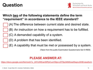D. Monett – Europe Week 2014, University of Hertfordshire, Hatfield
Question
72
(Taken from the public Examination Questionnaire Set © IREB)
Which two of the following statements define the term
“requirement” in accordance to the IEEE standard?
(A) The difference between current state and desired state.
(B) An instruction on how a requirement has to be fulfilled.
(C) A demanded capability of a system.
(D) A problem that has been identified.
(E) A capability that must be met or possessed by a system.
PLEASE ANSWER AT:
https://docs.google.com/forms/d/1z_24YzWEianDlPpCuxVStpi-LDT6p3ANXowWwpru5H8/viewform
 
