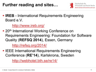 D. Monett – Europe Week 2014, University of Hertfordshire, Hatfield
Further reading and sites…
 IREB - International Requirements Engineering
Board e.V.
http://www.ireb.org/
 20th International Working Conference on
Requirements Engineering: Foundation for Software
Quality (REFSQ 2014), Essen, Germany
http://refsq.org/2014/
 IEEE International Requirements Engineering
Conference (RE’14), Karlskrona, Sweden
http://webhotel.bth.se/re14/
77
 