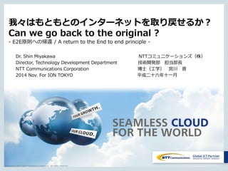 Copyright © NTT Communications Corporation. All rights reserved.
我々はもともとのインターネットを取り戻せるか？
Can we go back to the original ?
- E2E原則への帰還 / A return to the End to end principle -
Dr. Shin Miyakawa NTTコミュニケーションズ（株）
Director, Technology Development Department 技術開発部 担当部長
NTT Communications Corporation 博士（工学） 宮川 晋
2014 Nov. For ION TOKYO 平成二十六年十一月
 