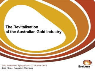 The Revitalisation
   of the Australian Gold Industry




Gold Investment Symposium – 23 October 2012
Jake Klein – Executive Chairman
 