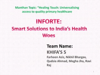 Team Name:
KHIFA’S 5
Farheen Aziz, Nikhil Bhargav,
Qudsia Ahmad, Megha Jha, Ravi
Raj
Manthan Topic: “Healing Touch: Universalising
access to quality primary healthcare
1
 
