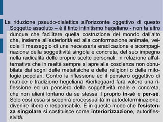 2. L'esistenza come possibilità e fede. La radice immediata e necessaria della vita e dell'esistenza – con i suoi bisogni e le sue relazioni, i suoi scambi, le decisioni comuni o contrastanti – costituisce il terreno di caccia e di esplorazione della riflessione kierkegaardiana, alla ricerca di un principio sufficientemente profondo e nel contempo così elevato da costituire un vero ed autentico ausilio al tentativo dell'uomo di placare le proprie incertezze e le proprie angosce esistenziali. Contro quello che gli appariva un tentativo di anestetizzazione delle coscienze – l'impostazione ideal-reale, separata ed astratta, della tradizione hegeliana o la torsione reazionaria del movimento culturale ed intellettuale romantico – la riflessione di Kierkegaard cercherà di far valere e di riesumare – in modo diverso rispetto alla soluzione schopenhaueriana - la potenza e la valenza del pensiero, insieme creativo e doppiamente dialettico, dell'infinito.  
