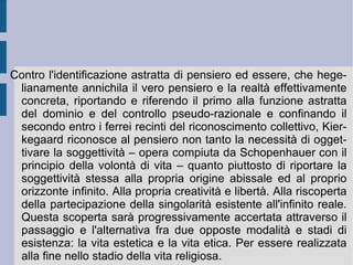 Per contrastare l'oggettivazione astratta e separata dell'orizzonte razionale e naturale hegeliano, causa della separazione dello Spirito universale e della subordinazione assoluta ed ideologica delle determinazioni soggettive naturali e razionali, Kierkegaard riesuma e rivitalizza dalla tradizione antica la radice di libertà costituita dalla possibilità dell'essere-diverso. L'unità dell'essere, profondo e radicale, così come d'orizzonte ideale, ora si ricostituisce nella riapertura di un rapporto insieme creativo e dialettico: l'universale possibilità dell'essere-diverso determina concretamente l'esistenza come singolarità contingente, individualità che ha di fronte a sé sempre tutte le infinitamente possibili realizzazioni di se stessa. Di qui il carattere apparentemente paralizzante della categoria della possibilità e dunque la definizione del carattere della libertà come impredeterminazione.  