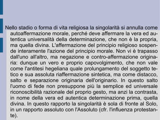 Contro l'identificazione astratta di pensiero ed essere, che hegelianamente annichila il vero pensiero e la realtà effettivamente concreta, riportando e riferendo il primo alla funzione astratta del dominio e del controllo pseudo-razionale e confinando il secondo entro i ferrei recinti del riconoscimento collettivo, Kierkegaard riconosce al pensiero non tanto la necessità di oggettivare la soggettività – opera compiuta da Schopenhauer con il principio della volontà di vita – quanto piuttosto di riportare la soggettività stessa alla propria origine abissale ed al proprio orizzonte infinito. Alla propria creatività e libertà. Alla riscoperta della partecipazione della singolarità esistente all'infinito reale. Questa scoperta sarà progressivamente accertata attraverso il passaggio e l'alternativa fra due opposte modalità e stadi di esistenza: la vita estetica e la vita etica. Per essere realizzata alla fine nello stadio della vita religiosa.  