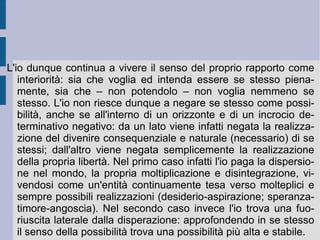5. L'angoscia. Se il salto dalla volontà etica dell'autodeterminazione alla volontà religiosa della eterodeterminazione - fondata sulla volontà, intelligenza e bontà (misericordia) divine – costituisce il trasferimento, l'alienazione e l'ingrandimento massimo della volontà stessa – quasi a prefigurare una sorta di volontà di potenza – esso – nella riflessione kierkegaardiana – rimane il fondamento e l'essenza della relazione di opposizione fra l'infinito propriamente detto e la singolarità nella propria determinazione. In questo rapporto tanto il primo resta all'orizzonte come mistero e ragione inspiegabile, quanto la seconda sembra precipitare – se non sostenuta e rialzata - nell'abisso dell'indecisione.  È  il peccato, che tocca ed interessa particolarmente Dio, a sostenere attraverso il suo sguardo giudicante e la sua decisione salvifica – l'offerta del Cristo per noi - l'anima dell'uomo: in ciò consiste l'assurdità 
