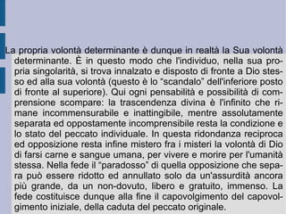 di un'apertura di possibilità che squaderna l'esistenza singola verso l'orizzonte di una libertà infinita, apparentemente impredeterminata. Nel momento stesso in cui l'esistenza viene posta viene posta infatti nella propria assoluta situazione di singolarità (spazio-temporale, di conformazione, di condizione, di natura e di volontà o desiderio). In questa situazione l'esistenza singolare avverte quell'orizzonte infinito come un pericolo per la propria sopravvivenza fisica e morale, un pericolo assolutamente incombente e preoccupante: vive e sente dentro di sé un sentimento d'angoscia, per la possibilità della perdita totale del proprio essere (naturalmente o razionalmente determinato). Posso non-essere, perché così vuole la natura; oppure posso non-essere, perché così stabilisce una serie imprevedibile di fatti, di avvenimenti e di intrecciate volontà e decisioni umane, potendo perdere persino il senso della propria autodeterminazione.  