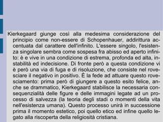 1. Vita e opere. S ø ren Aabye Kierkegaard  (1813 – 1855 d.C.). Studia  teologia presso l'università di  Copenaghen , dove incontra degli insegnanti influenzati dall'impostazione hegeliana. Dopo la laurea nel 1841-42 segue le lezioni berlinesi di Schelling, passando da un iniziale grande entusiasmo per l'impostazione del filosofo tedesco ad una profonda delusione per la nuova fase dogmatico-rivelativa della sua speculazione. Attraversa alcune esperienze negative – il matrimonio annullato con Regina Olsen, una recensione negativa di un giornale satirico, l'opposizione ideologica dell'ambiente teologico dell'università danese – delle quali resta traccia nel suo  Diario  personale e che gli danno l'occasione per impostare la risoluzione dei propri problemi speculativi in un modo disperato e grandioso nello stesso tempo. Ossessionato da un senso di predestinazione negativo e crudele, che pare incombere come una minaccia terribile 