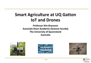 Slide 1
Smart Agriculture at UQ Gatton
IoT and Drones
Professor Kim Bryceson
Associate Dean Academic (Science Faculty)
The University of Queensland
Australia
 