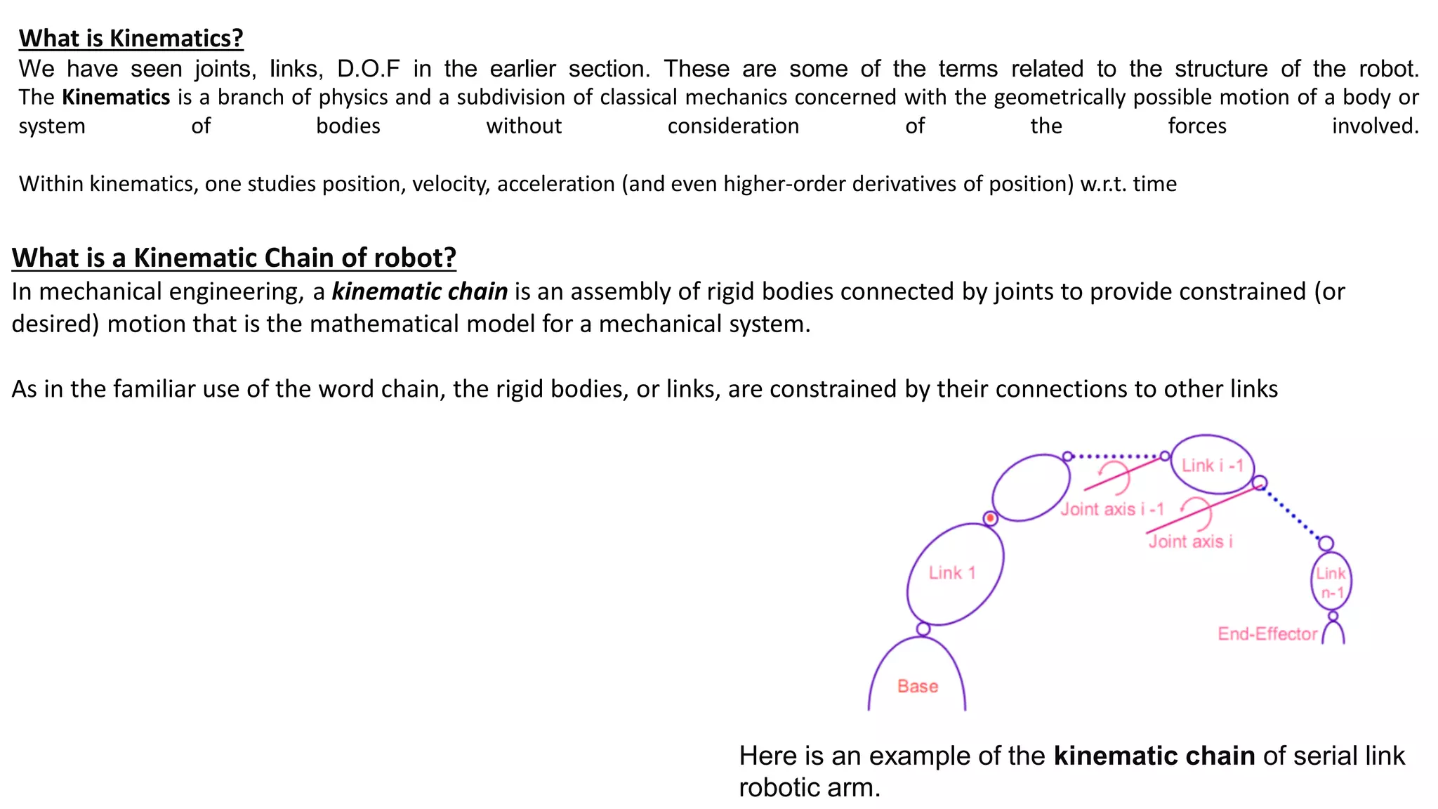 What is Kinematics?
We have seen joints, links, D.O.F in the earlier section. These are some of the terms related to the structure of the robot.
The Kinematics is a branch of physics and a subdivision of classical mechanics concerned with the geometrically possible motion of a body or
system of bodies without consideration of the forces involved.
Within kinematics, one studies position, velocity, acceleration (and even higher-order derivatives of position) w.r.t. time
What is a Kinematic Chain of robot?
In mechanical engineering, a kinematic chain is an assembly of rigid bodies connected by joints to provide constrained (or
desired) motion that is the mathematical model for a mechanical system.
As in the familiar use of the word chain, the rigid bodies, or links, are constrained by their connections to other links
Here is an example of the kinematic chain of serial link
robotic arm.
 