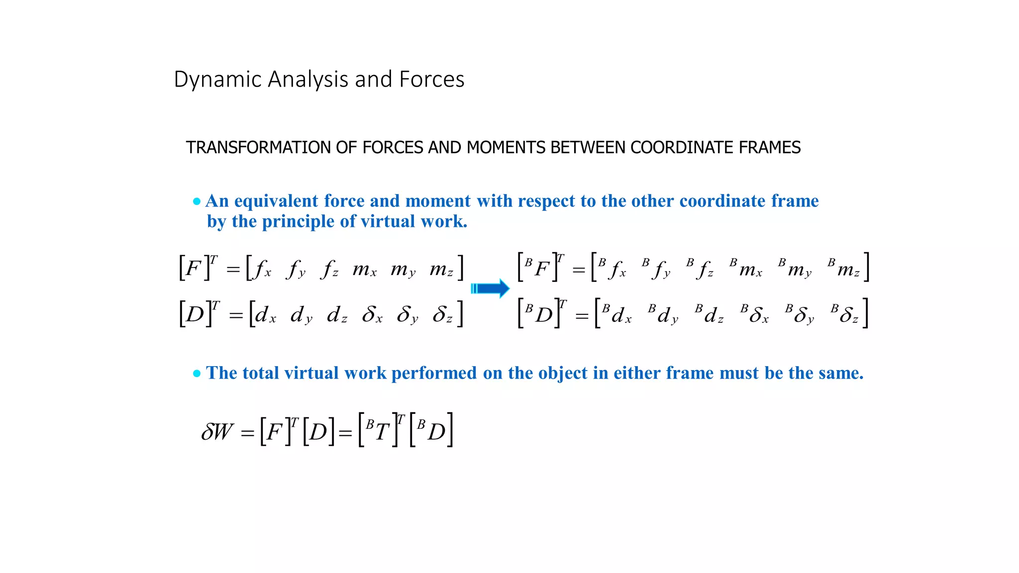 Dynamic Analysis and Forces
TRANSFORMATION OF FORCES AND MOMENTS BETWEEN COORDINATE FRAMES
• An equivalent force and moment with respect to the other coordinate frame
by the principle of virtual work.
   
z
y
x
z
y
x
T
m
m
m
f
f
f
F =
   
z
y
x
z
y
x
T
d
d
d
D 


=
   
z
B
y
B
x
B
z
B
y
B
x
B
T
B
m
m
m
f
f
f
F =
   
z
B
y
B
x
B
z
B
y
B
x
B
T
B
d
d
d
D 


=
       
D
T
D
F
W B
T
B
T
=
=

• The total virtual work performed on the object in either frame must be the same.
 