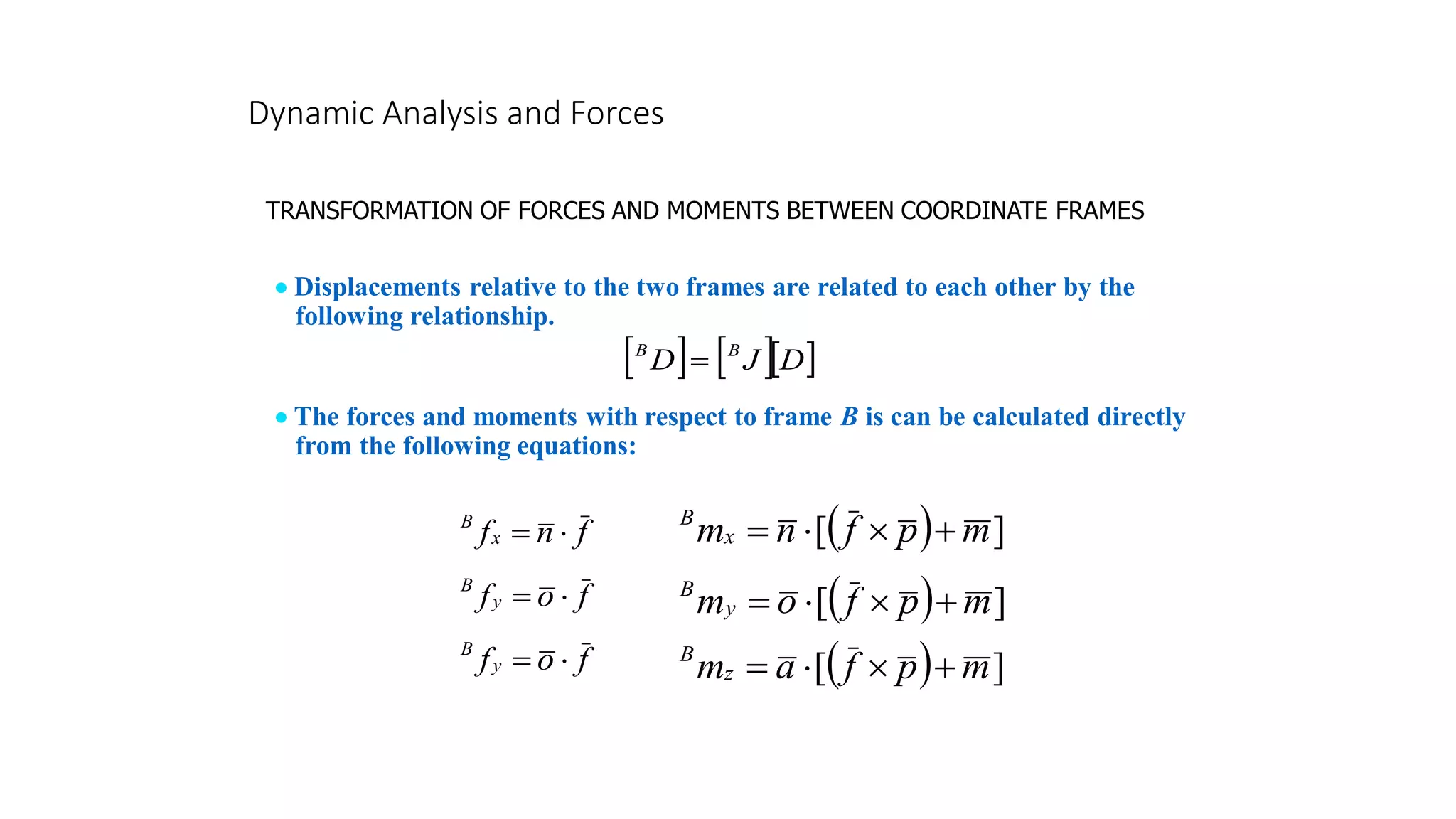 Dynamic Analysis and Forces
TRANSFORMATION OF FORCES AND MOMENTS BETWEEN COORDINATE FRAMES
• Displacements relative to the two frames are related to each other by the
following relationship.
    
D
J
D B
B
=
• The forces and moments with respect to frame B is can be calculated directly
from the following equations:
f
n
fx
B

=
f
o
fy
B

=
f
o
fy
B

=
( ) ]
[ m
p
f
n
mx
B
+


=
( ) ]
[ m
p
f
o
my
B
+


=
( ) ]
[ m
p
f
a
mz
B
+


=
 