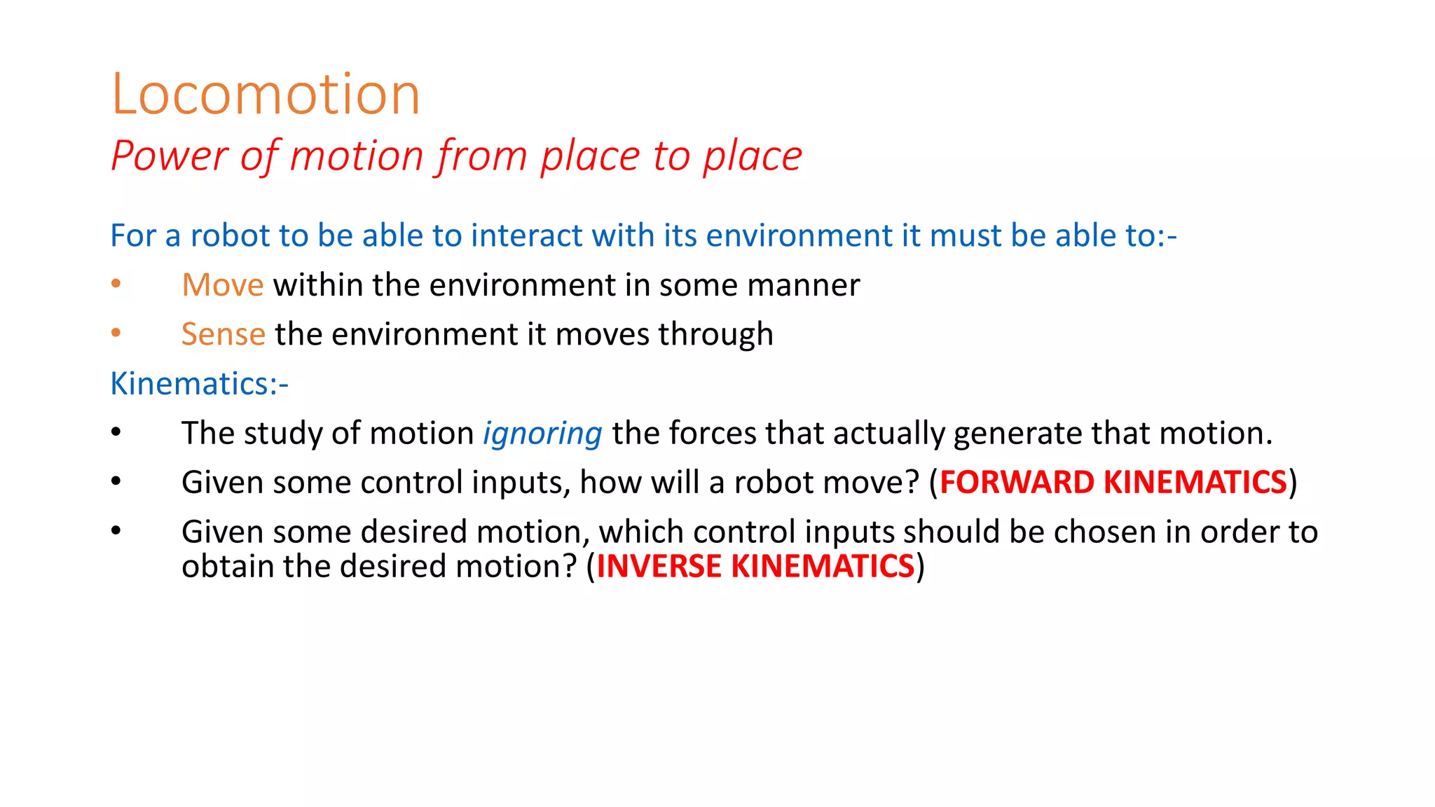 Locomotion
Power of motion from place to place
For a robot to be able to interact with its environment it must be able to:-
• Move within the environment in some manner
• Sense the environment it moves through
Kinematics:-
• The study of motion ignoring the forces that actually generate that motion.
• Given some control inputs, how will a robot move? (FORWARD KINEMATICS)
• Given some desired motion, which control inputs should be chosen in order to
obtain the desired motion? (INVERSE KINEMATICS)
 