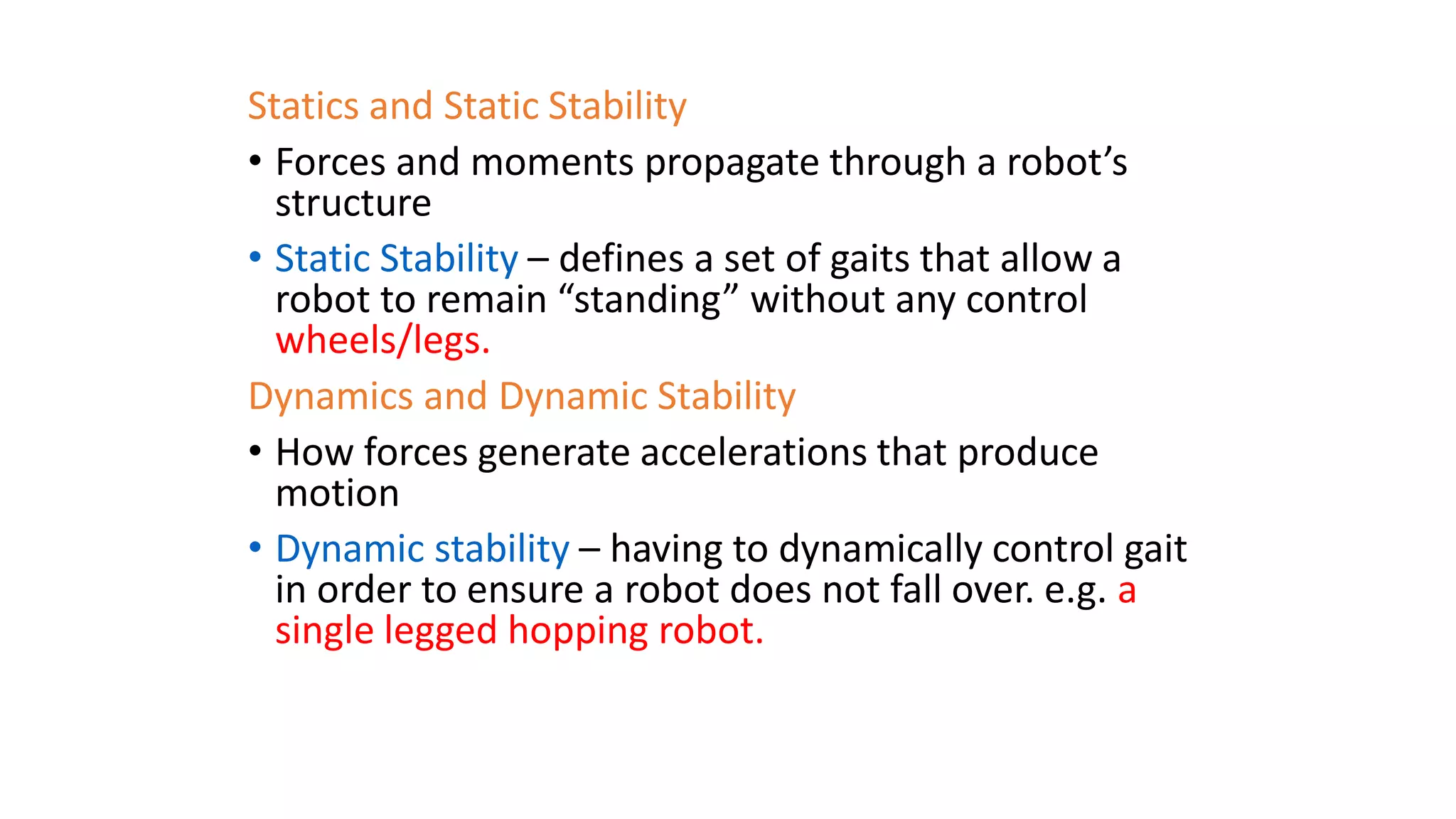 Statics and Static Stability
• Forces and moments propagate through a robot’s
structure
• Static Stability – defines a set of gaits that allow a
robot to remain “standing” without any control
wheels/legs.
Dynamics and Dynamic Stability
• How forces generate accelerations that produce
motion
• Dynamic stability – having to dynamically control gait
in order to ensure a robot does not fall over. e.g. a
single legged hopping robot.
 