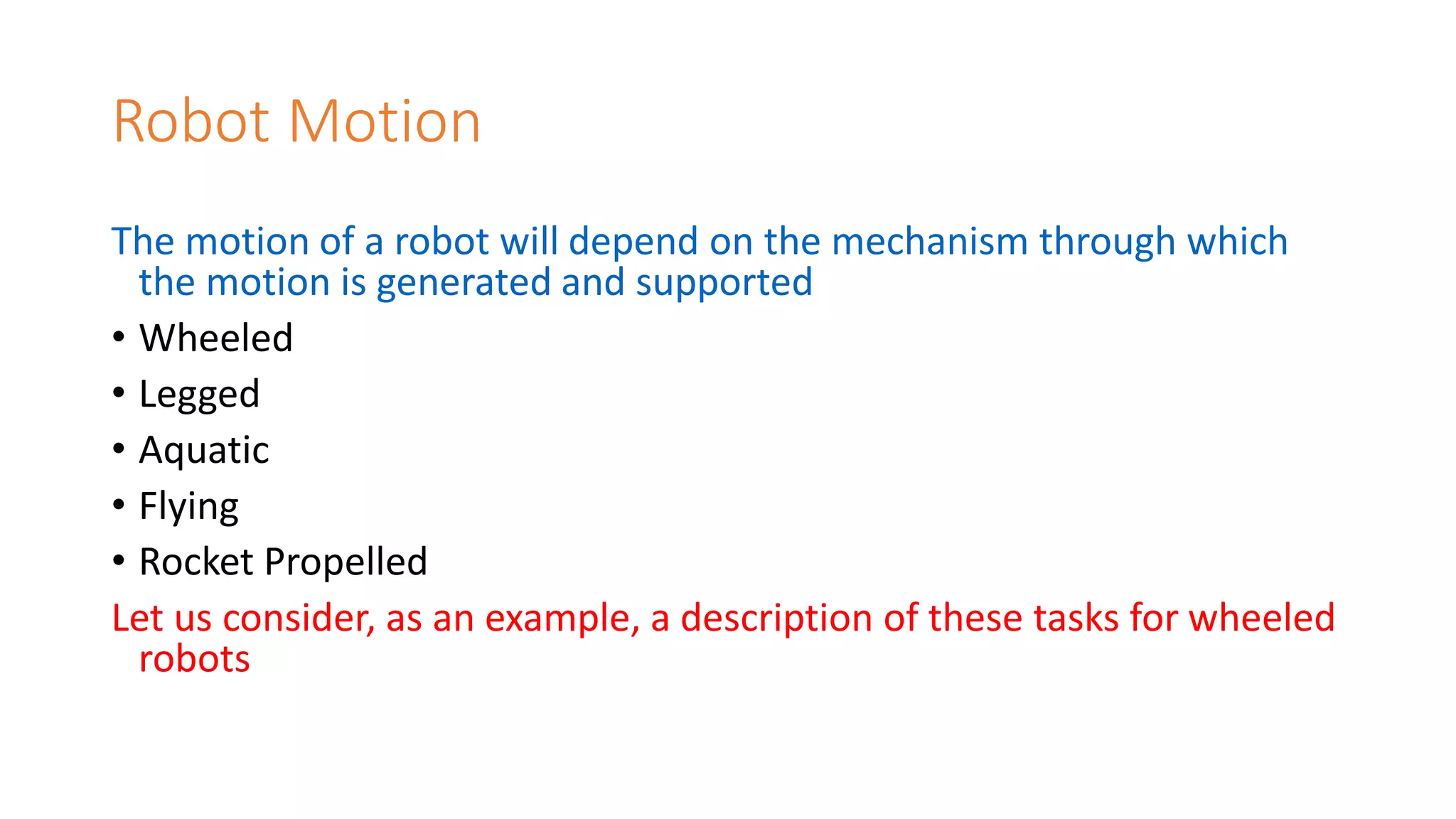 Robot Motion
The motion of a robot will depend on the mechanism through which
the motion is generated and supported
• Wheeled
• Legged
• Aquatic
• Flying
• Rocket Propelled
Let us consider, as an example, a description of these tasks for wheeled
robots
 