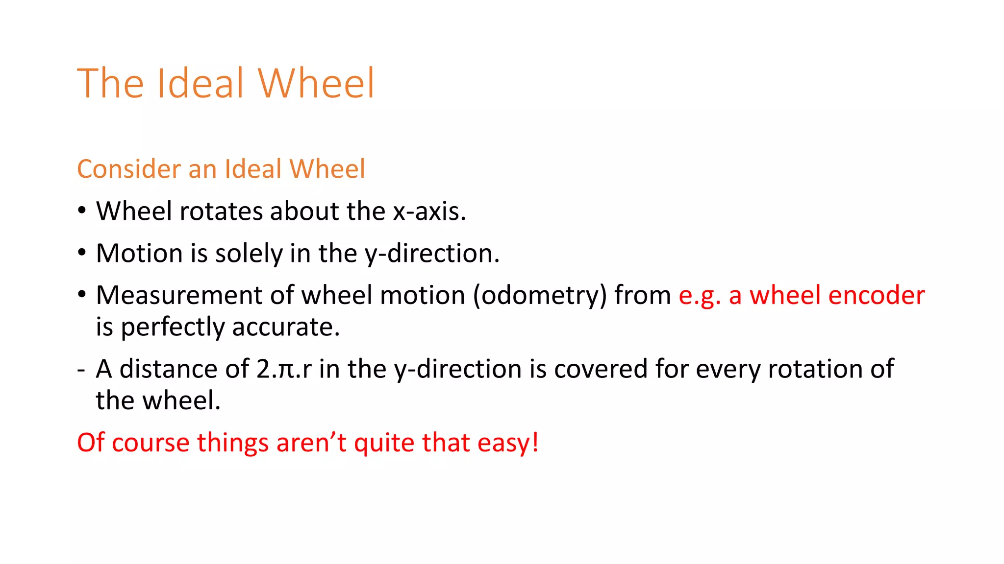The Ideal Wheel
Consider an Ideal Wheel
• Wheel rotates about the x-axis.
• Motion is solely in the y-direction.
• Measurement of wheel motion (odometry) from e.g. a wheel encoder
is perfectly accurate.
- A distance of 2.π.r in the y-direction is covered for every rotation of
the wheel.
Of course things aren’t quite that easy!
 