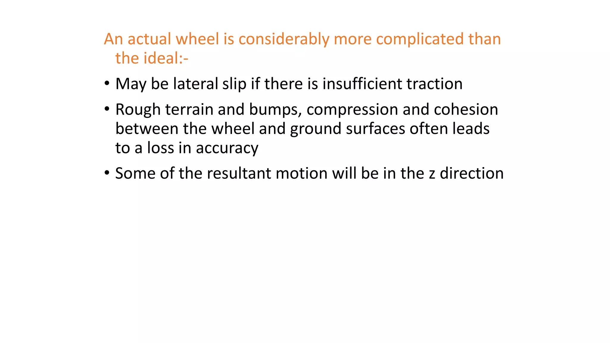 An actual wheel is considerably more complicated than
the ideal:-
• May be lateral slip if there is insufficient traction
• Rough terrain and bumps, compression and cohesion
between the wheel and ground surfaces often leads
to a loss in accuracy
• Some of the resultant motion will be in the z direction
 