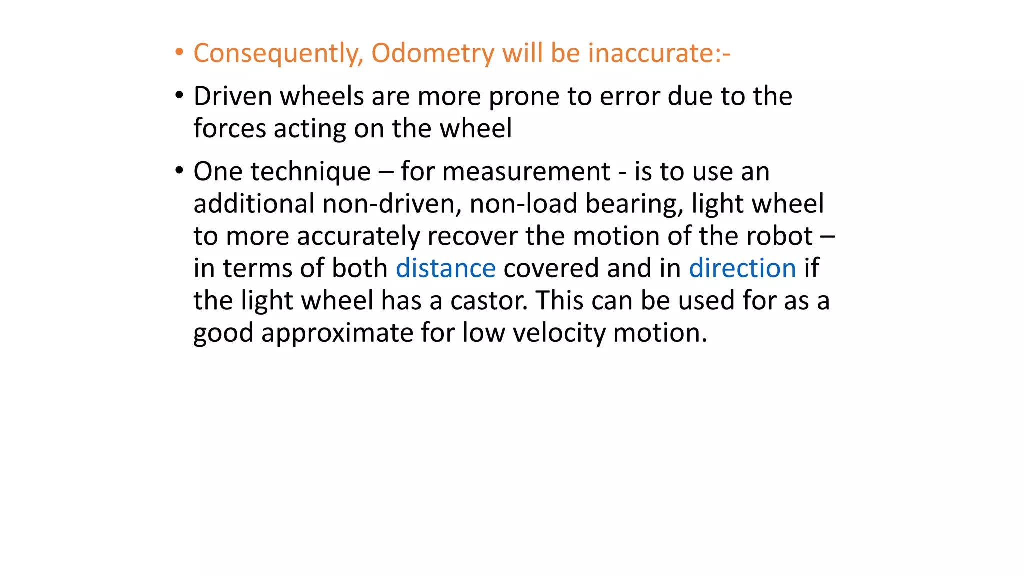 • Consequently, Odometry will be inaccurate:-
• Driven wheels are more prone to error due to the
forces acting on the wheel
• One technique – for measurement - is to use an
additional non-driven, non-load bearing, light wheel
to more accurately recover the motion of the robot –
in terms of both distance covered and in direction if
the light wheel has a castor. This can be used for as a
good approximate for low velocity motion.
 