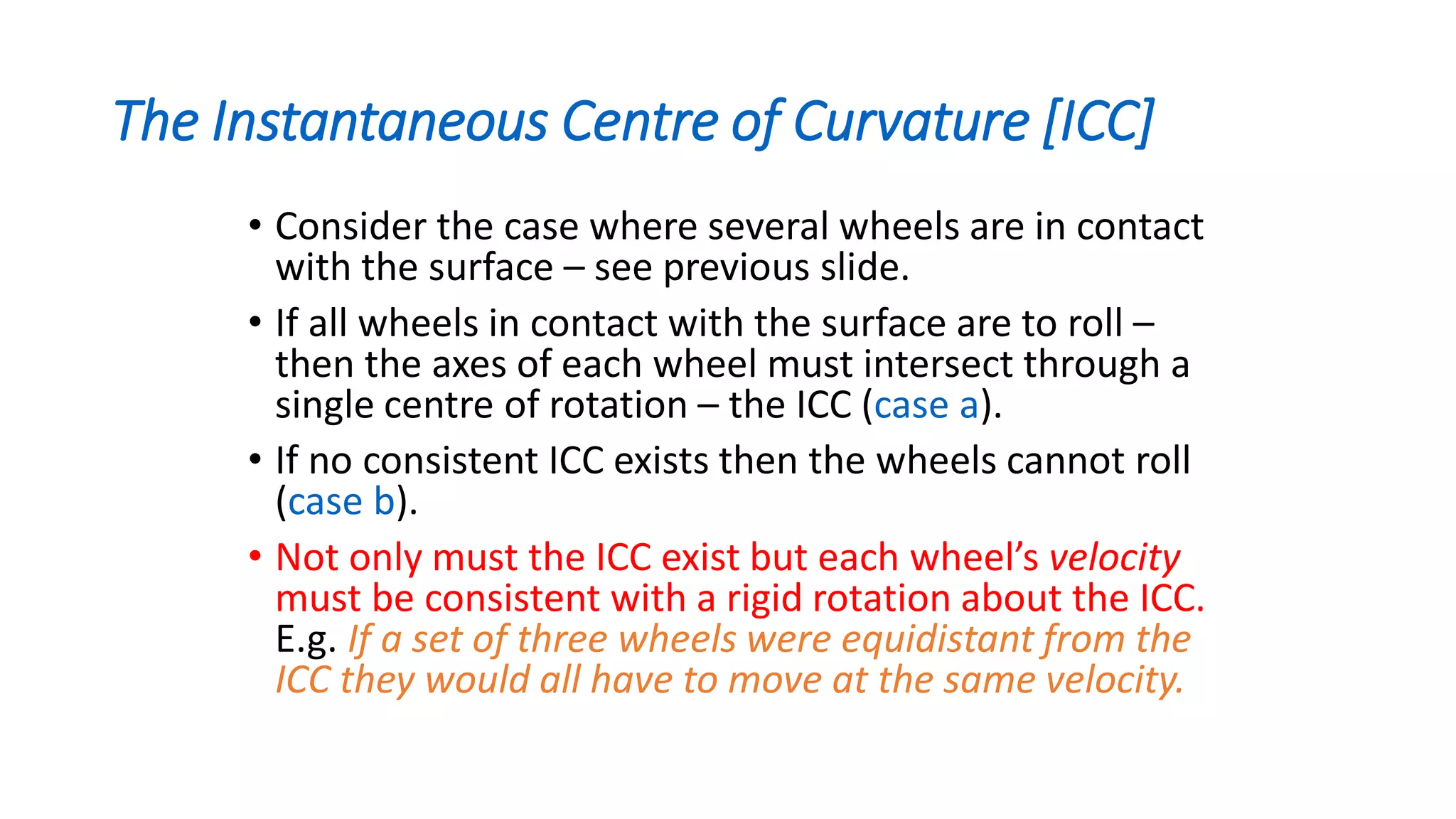 The Instantaneous Centre of Curvature [ICC]
• Consider the case where several wheels are in contact
with the surface – see previous slide.
• If all wheels in contact with the surface are to roll –
then the axes of each wheel must intersect through a
single centre of rotation – the ICC (case a).
• If no consistent ICC exists then the wheels cannot roll
(case b).
• Not only must the ICC exist but each wheel’s velocity
must be consistent with a rigid rotation about the ICC.
E.g. If a set of three wheels were equidistant from the
ICC they would all have to move at the same velocity.
 
