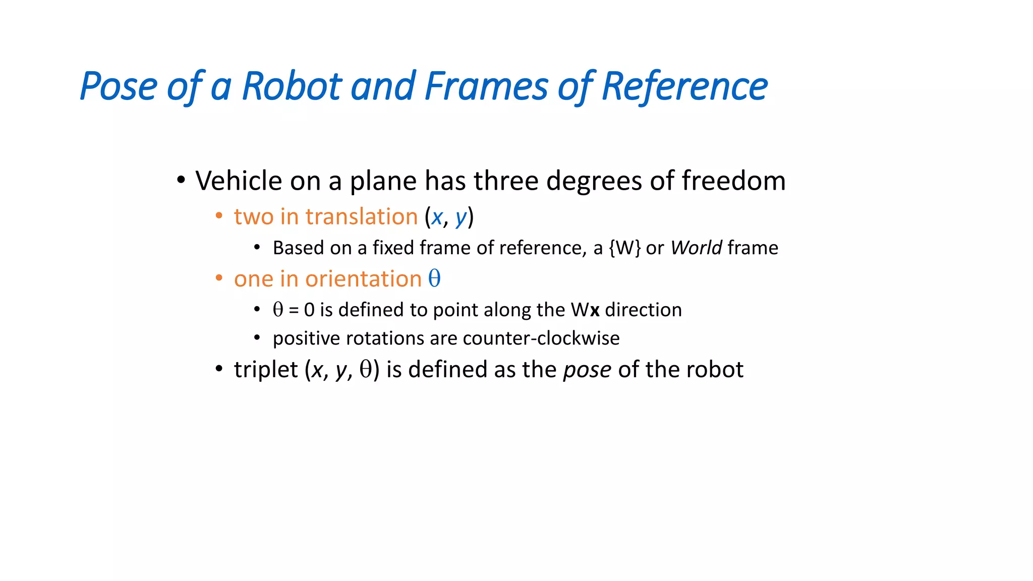 Pose of a Robot and Frames of Reference
• Vehicle on a plane has three degrees of freedom
• two in translation (x, y)
• Based on a fixed frame of reference, a {W} or World frame
• one in orientation 
•  = 0 is defined to point along the Wx direction
• positive rotations are counter-clockwise
• triplet (x, y, ) is defined as the pose of the robot
 