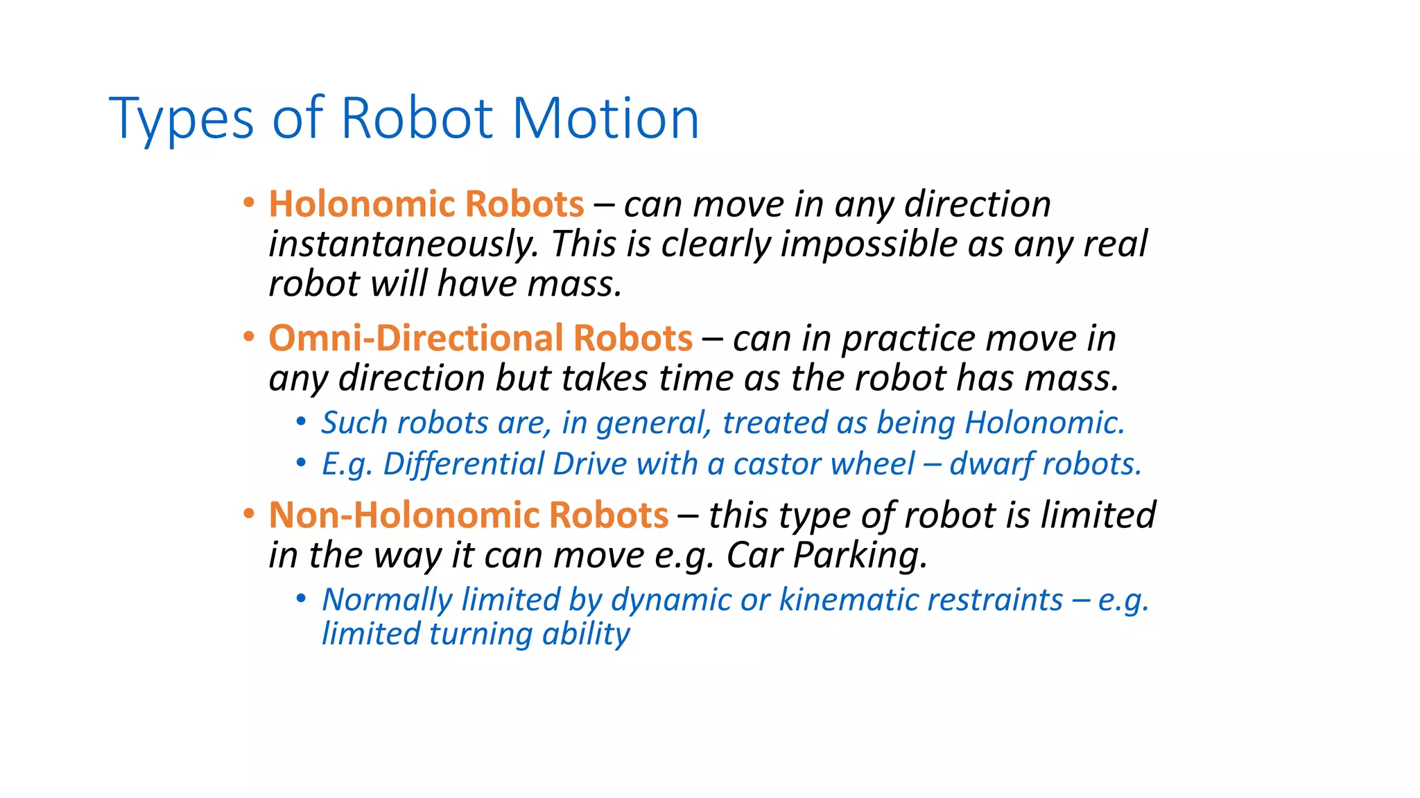 Types of Robot Motion
• Holonomic Robots – can move in any direction
instantaneously. This is clearly impossible as any real
robot will have mass.
• Omni-Directional Robots – can in practice move in
any direction but takes time as the robot has mass.
• Such robots are, in general, treated as being Holonomic.
• E.g. Differential Drive with a castor wheel – dwarf robots.
• Non-Holonomic Robots – this type of robot is limited
in the way it can move e.g. Car Parking.
• Normally limited by dynamic or kinematic restraints – e.g.
limited turning ability
 