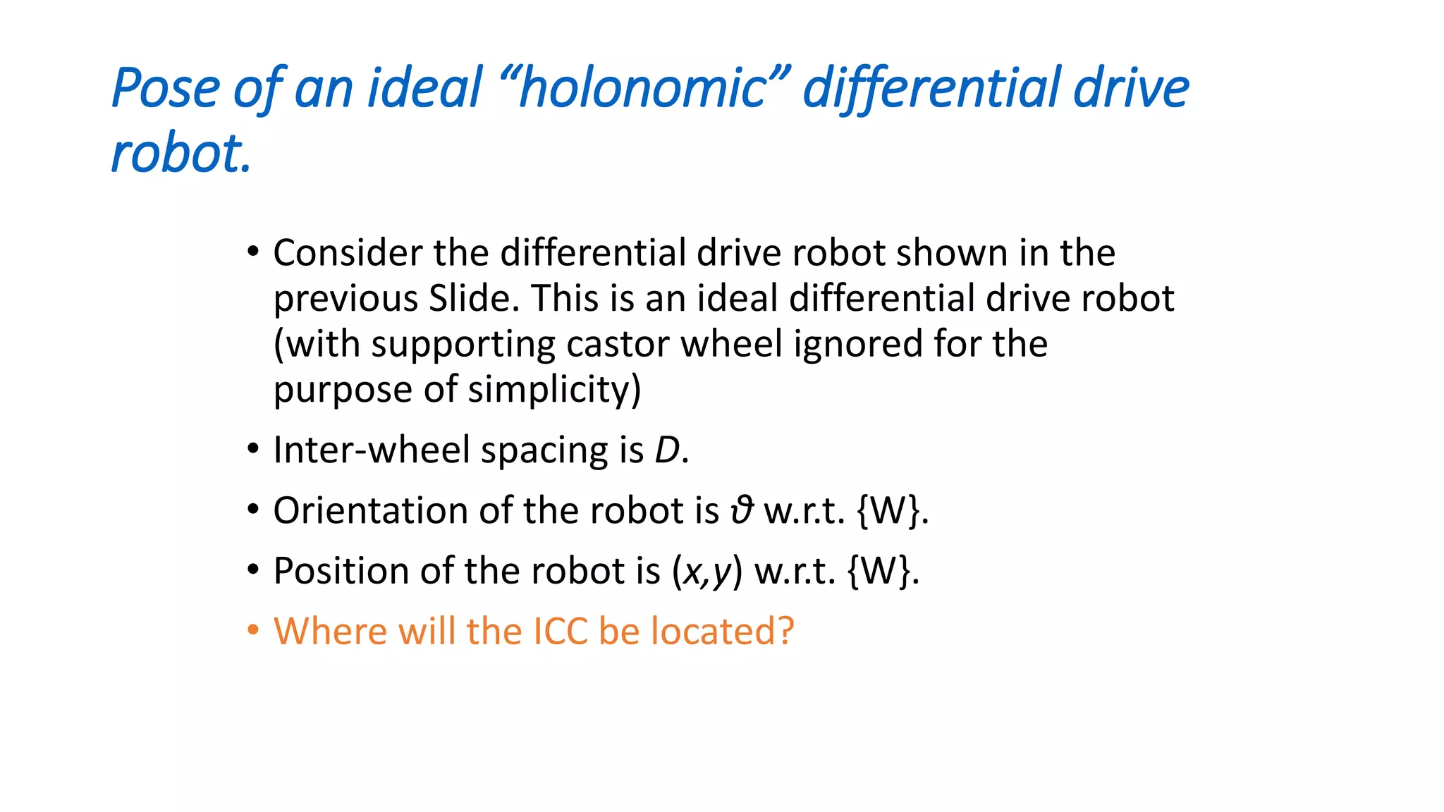 Pose of an ideal “holonomic” differential drive
robot.
• Consider the differential drive robot shown in the
previous Slide. This is an ideal differential drive robot
(with supporting castor wheel ignored for the
purpose of simplicity)
• Inter-wheel spacing is D.
• Orientation of the robot is θ w.r.t. {W}.
• Position of the robot is (x,y) w.r.t. {W}.
• Where will the ICC be located?
 