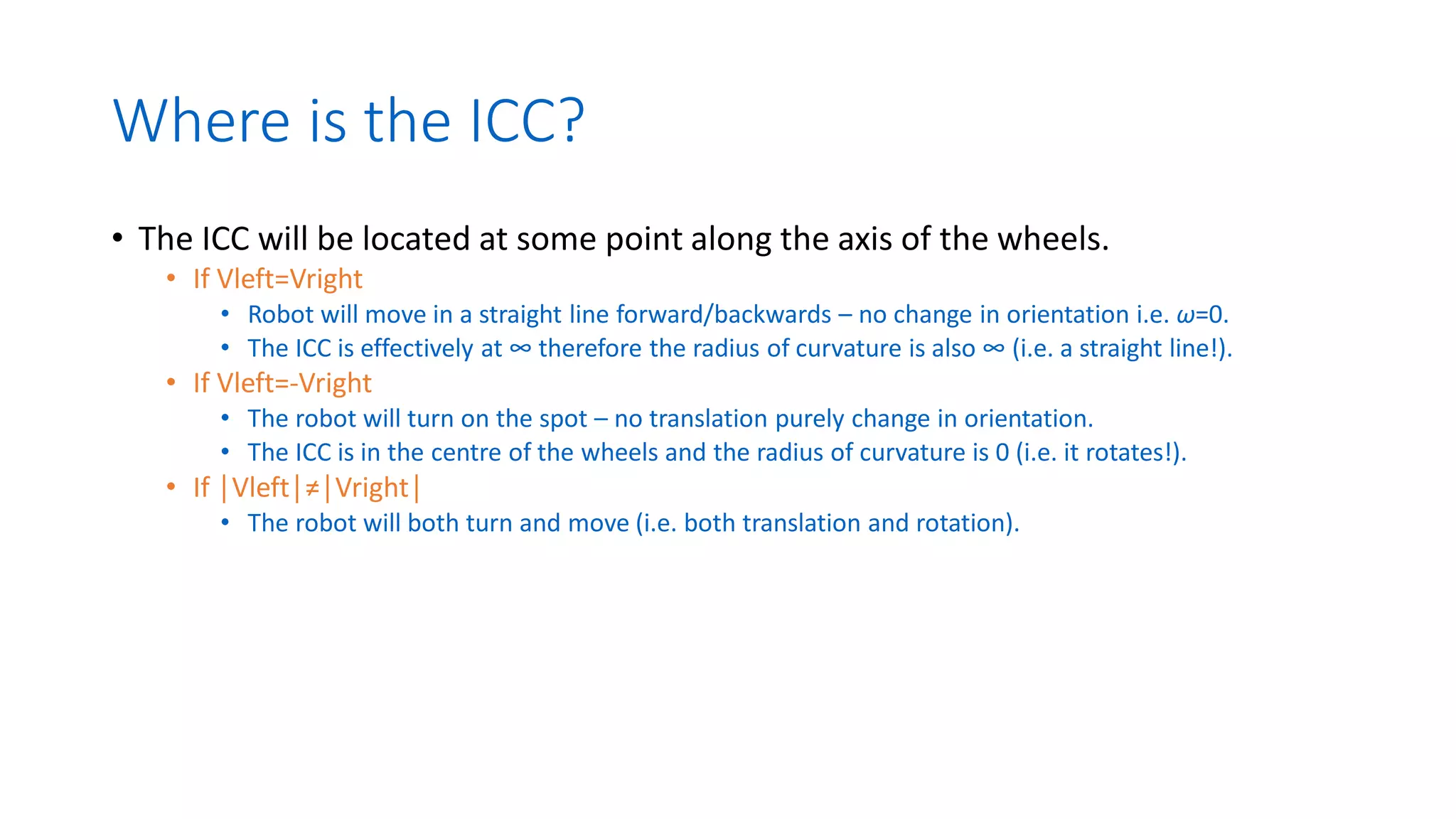 Where is the ICC?
• The ICC will be located at some point along the axis of the wheels.
• If Vleft=Vright
• Robot will move in a straight line forward/backwards – no change in orientation i.e. ω=0.
• The ICC is effectively at ∞ therefore the radius of curvature is also ∞ (i.e. a straight line!).
• If Vleft=-Vright
• The robot will turn on the spot – no translation purely change in orientation.
• The ICC is in the centre of the wheels and the radius of curvature is 0 (i.e. it rotates!).
• If │Vleft│≠│Vright│
• The robot will both turn and move (i.e. both translation and rotation).
 