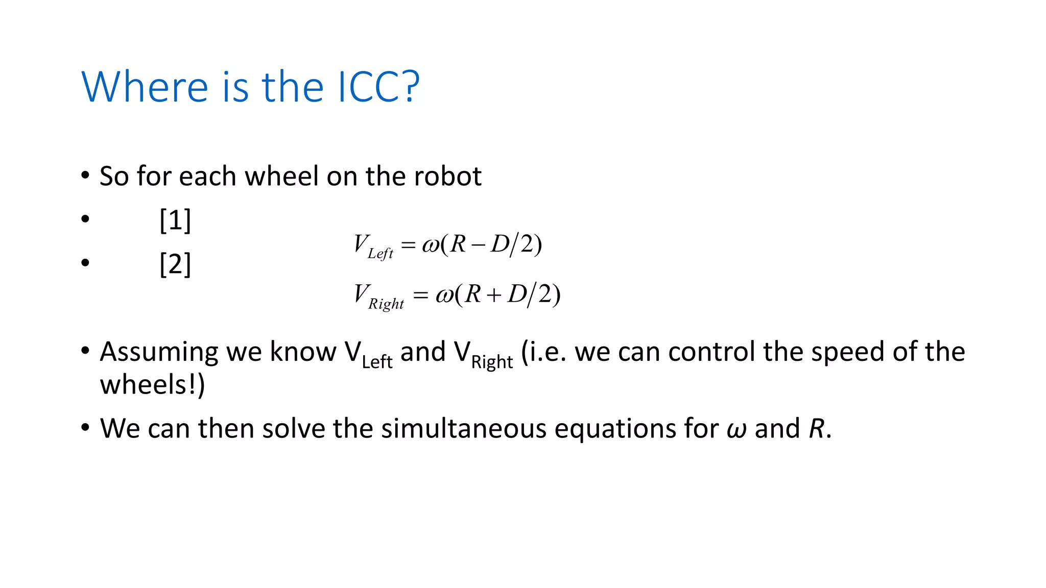 Where is the ICC?
• So for each wheel on the robot
• [1]
• [2]
• Assuming we know VLeft and VRight (i.e. we can control the speed of the
wheels!)
• We can then solve the simultaneous equations for ω and R.
)
2
( D
R
VLeft −
= 
)
2
( D
R
VRight +
= 
 