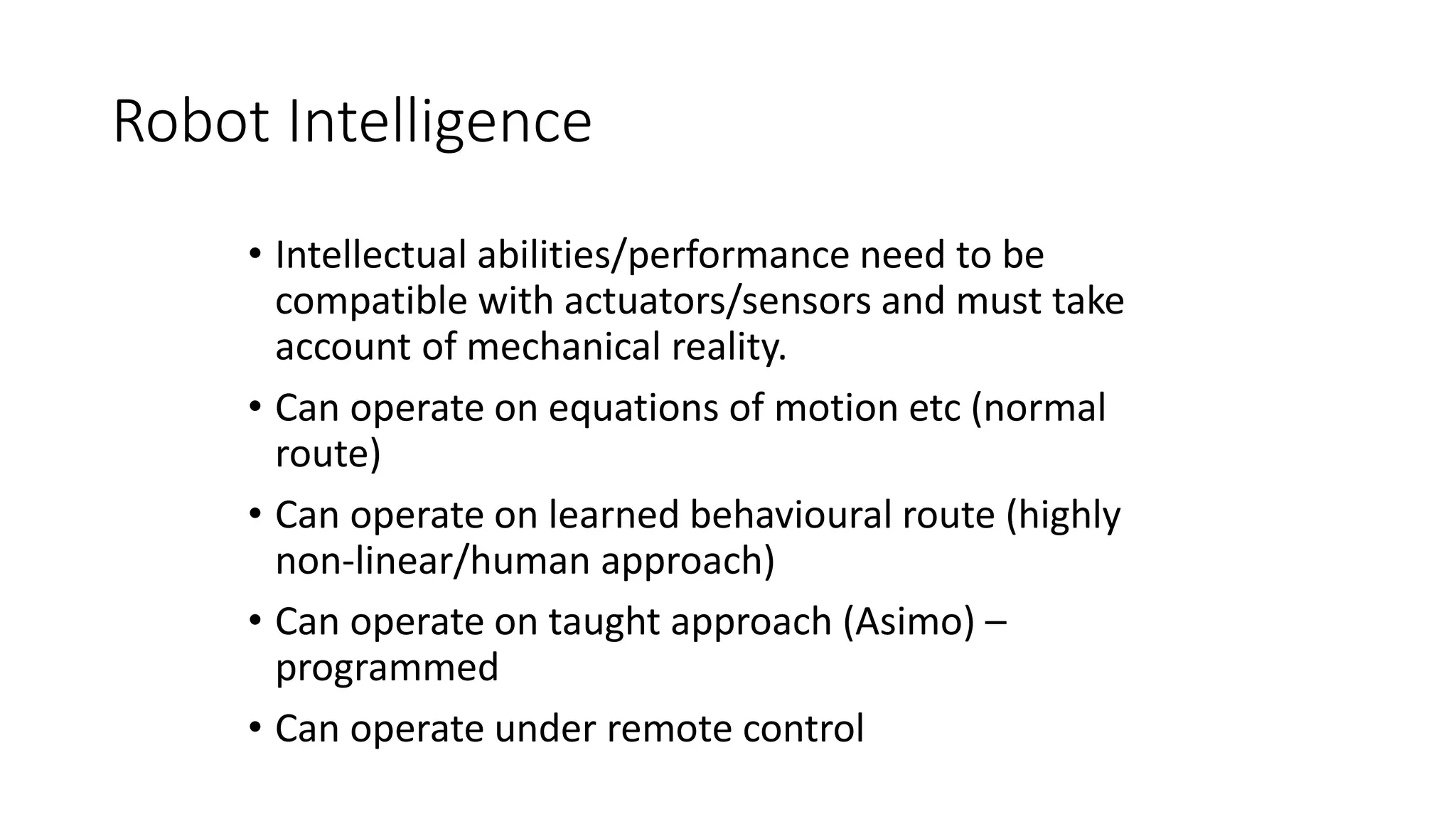 Robot Intelligence
• Intellectual abilities/performance need to be
compatible with actuators/sensors and must take
account of mechanical reality.
• Can operate on equations of motion etc (normal
route)
• Can operate on learned behavioural route (highly
non-linear/human approach)
• Can operate on taught approach (Asimo) –
programmed
• Can operate under remote control
 