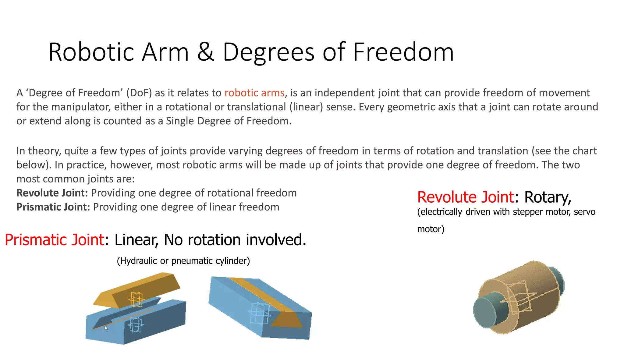 Robotic Arm & Degrees of Freedom
A ‘Degree of Freedom’ (DoF) as it relates to robotic arms, is an independent joint that can provide freedom of movement
for the manipulator, either in a rotational or translational (linear) sense. Every geometric axis that a joint can rotate around
or extend along is counted as a Single Degree of Freedom.
In theory, quite a few types of joints provide varying degrees of freedom in terms of rotation and translation (see the chart
below). In practice, however, most robotic arms will be made up of joints that provide one degree of freedom. The two
most common joints are:
Revolute Joint: Providing one degree of rotational freedom
Prismatic Joint: Providing one degree of linear freedom
Prismatic Joint: Linear, No rotation involved.
(Hydraulic or pneumatic cylinder)
Revolute Joint: Rotary,
(electrically driven with stepper motor, servo
motor)
 