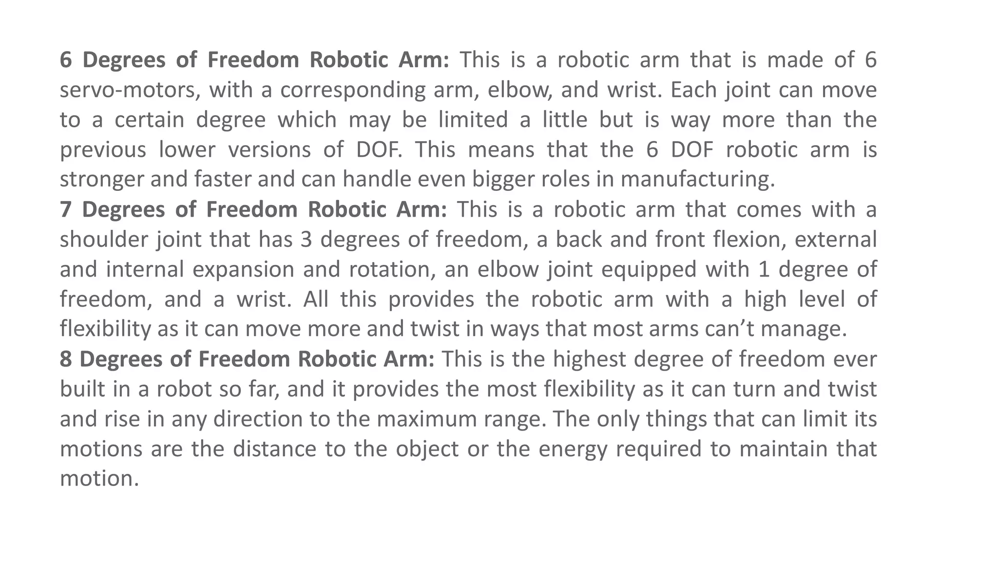 6 Degrees of Freedom Robotic Arm: This is a robotic arm that is made of 6
servo-motors, with a corresponding arm, elbow, and wrist. Each joint can move
to a certain degree which may be limited a little but is way more than the
previous lower versions of DOF. This means that the 6 DOF robotic arm is
stronger and faster and can handle even bigger roles in manufacturing.
7 Degrees of Freedom Robotic Arm: This is a robotic arm that comes with a
shoulder joint that has 3 degrees of freedom, a back and front flexion, external
and internal expansion and rotation, an elbow joint equipped with 1 degree of
freedom, and a wrist. All this provides the robotic arm with a high level of
flexibility as it can move more and twist in ways that most arms can’t manage.
8 Degrees of Freedom Robotic Arm: This is the highest degree of freedom ever
built in a robot so far, and it provides the most flexibility as it can turn and twist
and rise in any direction to the maximum range. The only things that can limit its
motions are the distance to the object or the energy required to maintain that
motion.
 