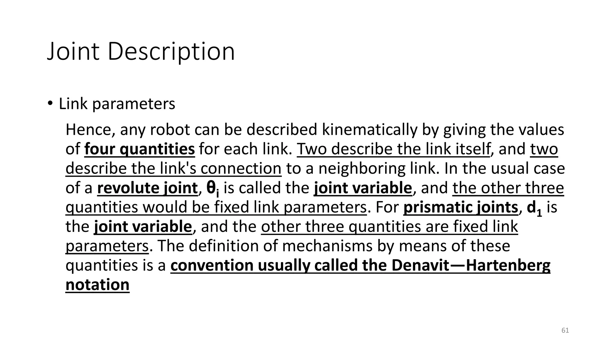 Joint Description
• Link parameters
Hence, any robot can be described kinematically by giving the values
of four quantities for each link. Two describe the link itself, and two
describe the link's connection to a neighboring link. In the usual case
of a revolute joint, θi is called the joint variable, and the other three
quantities would be fixed link parameters. For prismatic joints, d1 is
the joint variable, and the other three quantities are fixed link
parameters. The definition of mechanisms by means of these
quantities is a convention usually called the Denavit—Hartenberg
notation
61
 