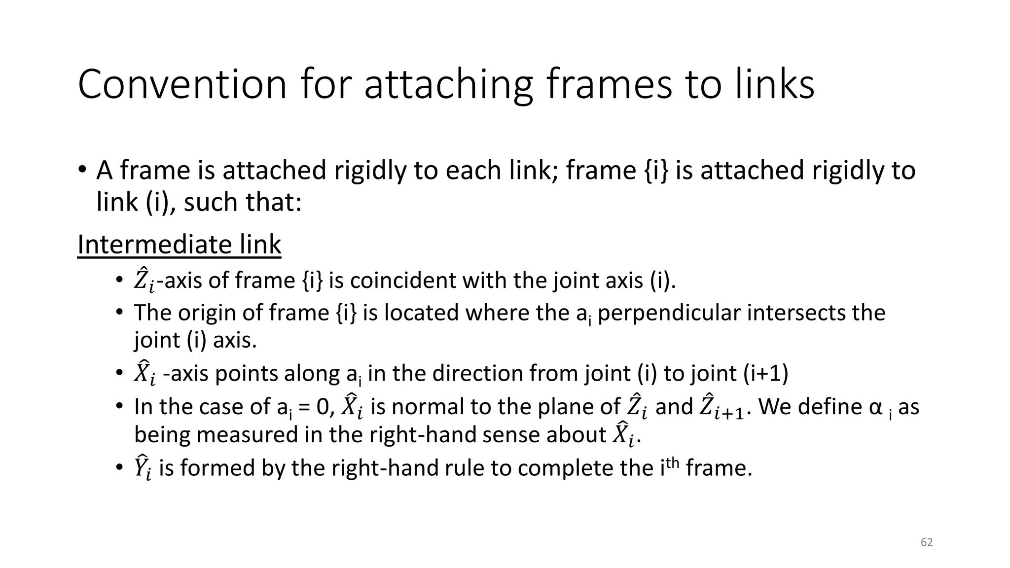 Convention for attaching frames to links
• A frame is attached rigidly to each link; frame {i} is attached rigidly to
link (i), such that:
Intermediate link
• መ
𝑍𝑖-axis of frame {i} is coincident with the joint axis (i).
• The origin of frame {i} is located where the ai perpendicular intersects the
joint (i) axis.
• ෠
𝑋𝑖 -axis points along ai in the direction from joint (i) to joint (i+1)
• In the case of ai = 0, ෠
𝑋𝑖 is normal to the plane of መ
𝑍𝑖 and መ
𝑍𝑖+1. We define α i as
being measured in the right-hand sense about ෠
𝑋𝑖.
• ෠
𝑌𝑖 is formed by the right-hand rule to complete the ith frame.
62
 