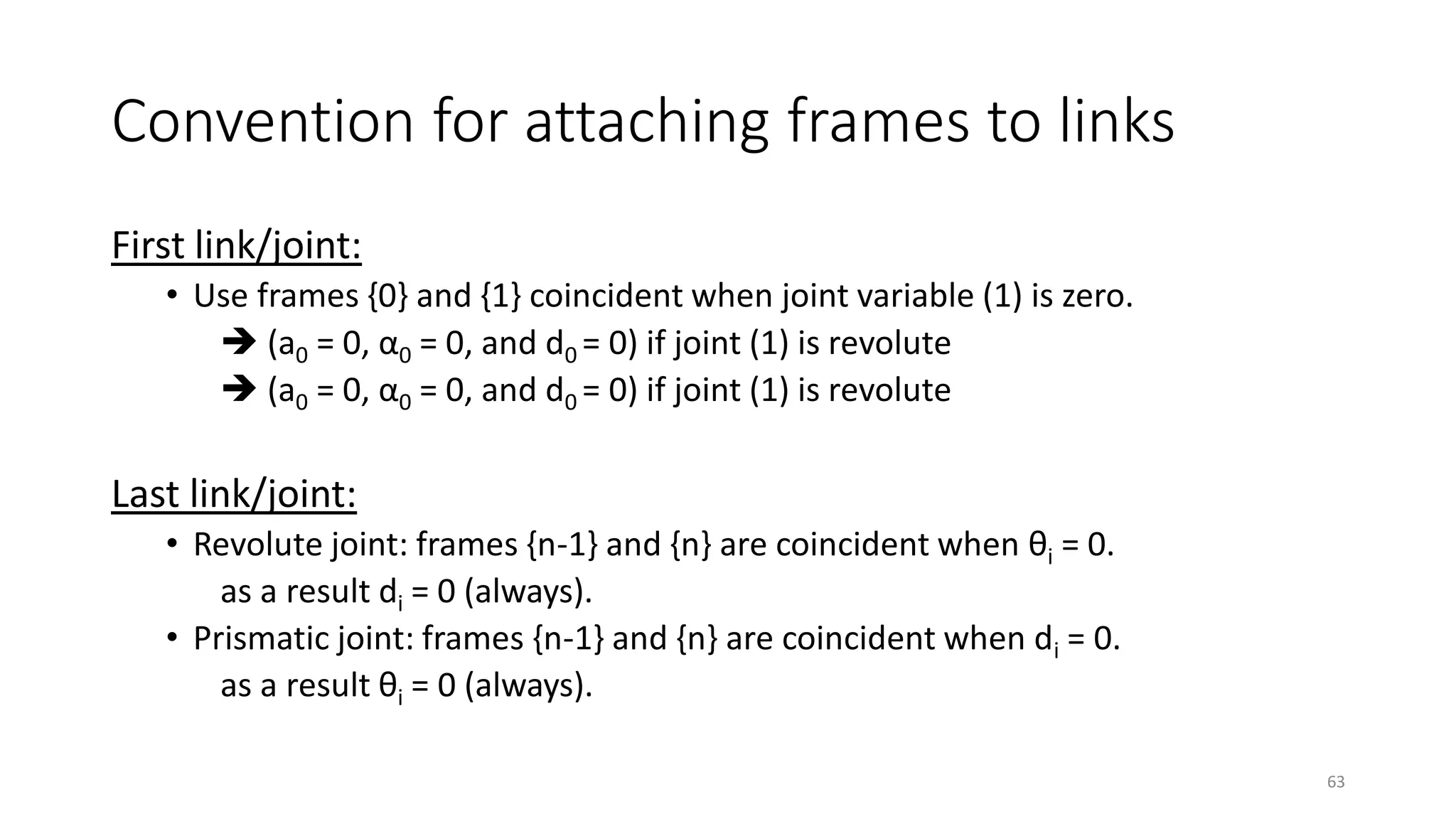 Convention for attaching frames to links
First link/joint:
• Use frames {0} and {1} coincident when joint variable (1) is zero.
➔ (a0 = 0, α0 = 0, and d0 = 0) if joint (1) is revolute
➔ (a0 = 0, α0 = 0, and d0 = 0) if joint (1) is revolute
Last link/joint:
• Revolute joint: frames {n-1} and {n} are coincident when θi = 0.
as a result di = 0 (always).
• Prismatic joint: frames {n-1} and {n} are coincident when di = 0.
as a result θi = 0 (always).
63
 