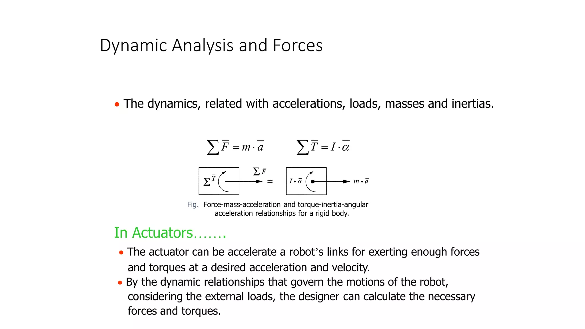 Dynamic Analysis and Forces
• The dynamics, related with accelerations, loads, masses and inertias.
__
__
a
m
F 
=

__
__


=
 I
T
In Actuators…….
• The actuator can be accelerate a robot’s links for exerting enough forces
and torques at a desired acceleration and velocity.
• By the dynamic relationships that govern the motions of the robot,
considering the external loads, the designer can calculate the necessary
forces and torques.
Fig. Force-mass-acceleration and torque-inertia-angular
acceleration relationships for a rigid body.
 