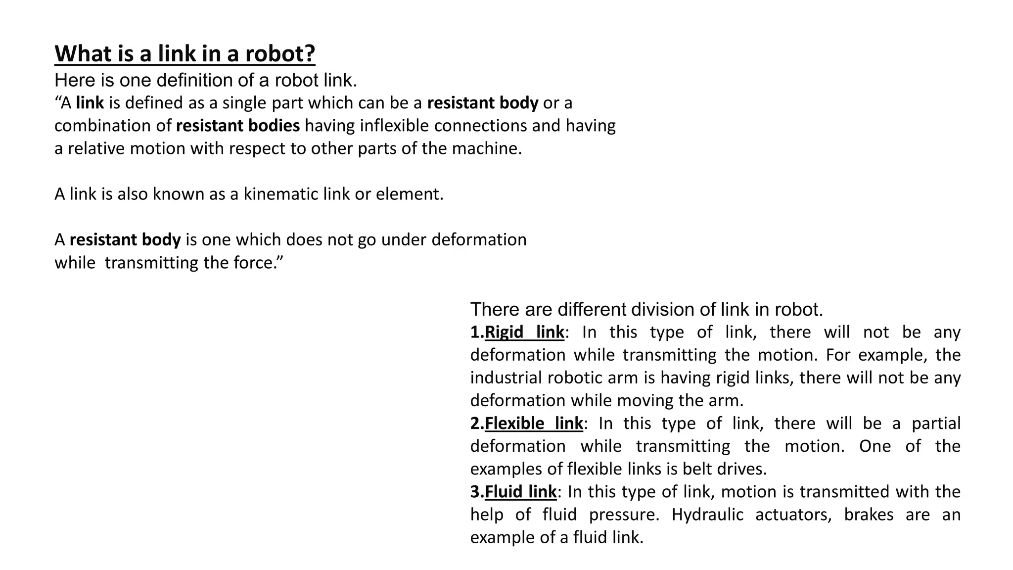 What is a link in a robot?
Here is one definition of a robot link.
“A link is defined as a single part which can be a resistant body or a
combination of resistant bodies having inflexible connections and having
a relative motion with respect to other parts of the machine.
A link is also known as a kinematic link or element.
A resistant body is one which does not go under deformation
while transmitting the force.”
There are different division of link in robot.
1.Rigid link: In this type of link, there will not be any
deformation while transmitting the motion. For example, the
industrial robotic arm is having rigid links, there will not be any
deformation while moving the arm.
2.Flexible link: In this type of link, there will be a partial
deformation while transmitting the motion. One of the
examples of flexible links is belt drives.
3.Fluid link: In this type of link, motion is transmitted with the
help of fluid pressure. Hydraulic actuators, brakes are an
example of a fluid link.
 