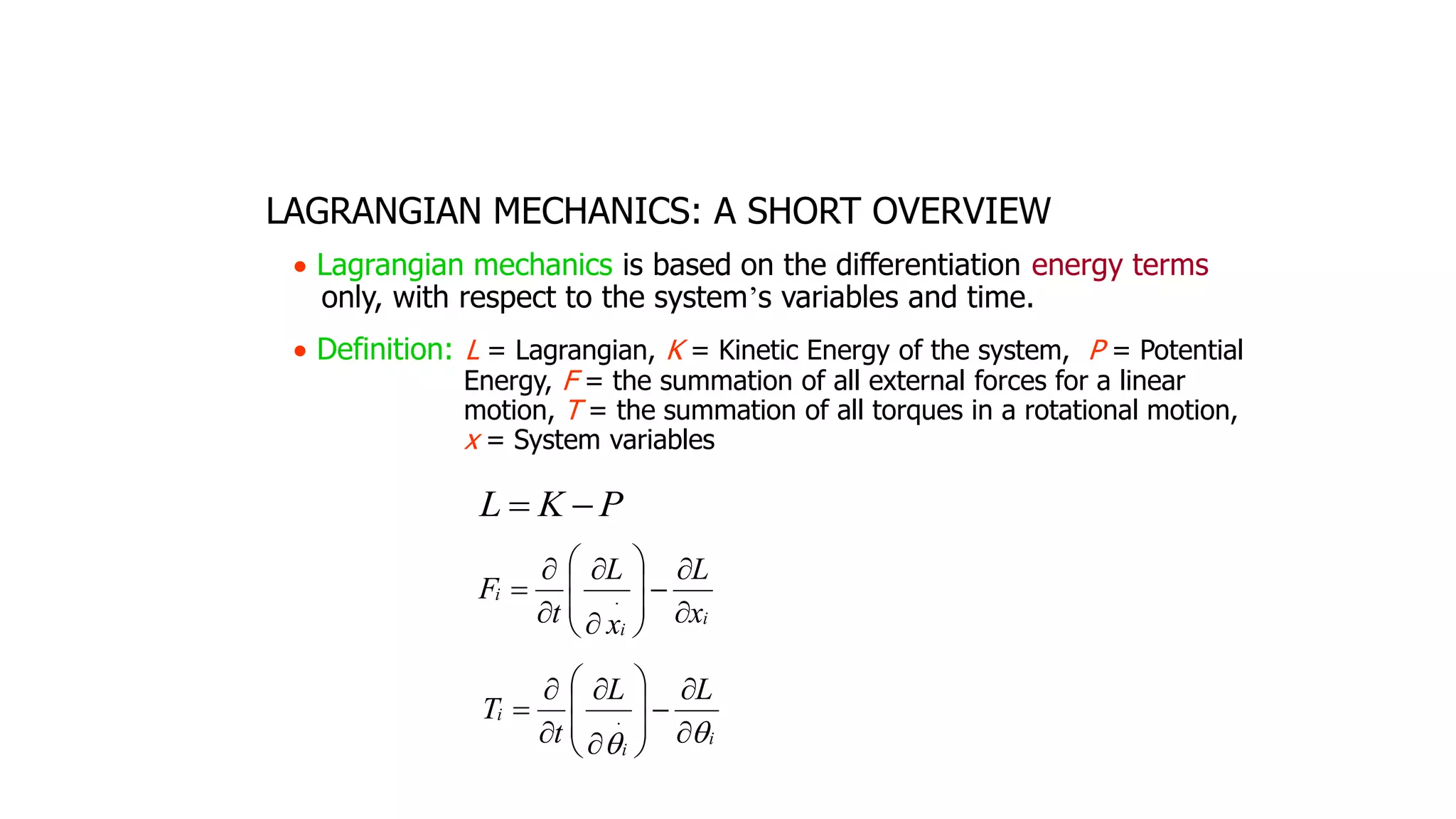LAGRANGIAN MECHANICS: A SHORT OVERVIEW
• Lagrangian mechanics is based on the differentiation energy terms
only, with respect to the system’s variables and time.
• Definition: L = Lagrangian, K = Kinetic Energy of the system, P = Potential
Energy, F = the summation of all external forces for a linear
motion, T = the summation of all torques in a rotational motion,
x = System variables
P
K
L −
=
i
i
i
x
L
x
L
t
F


−












= 
i
i
i
L
L
t
T

 

−












= 
 