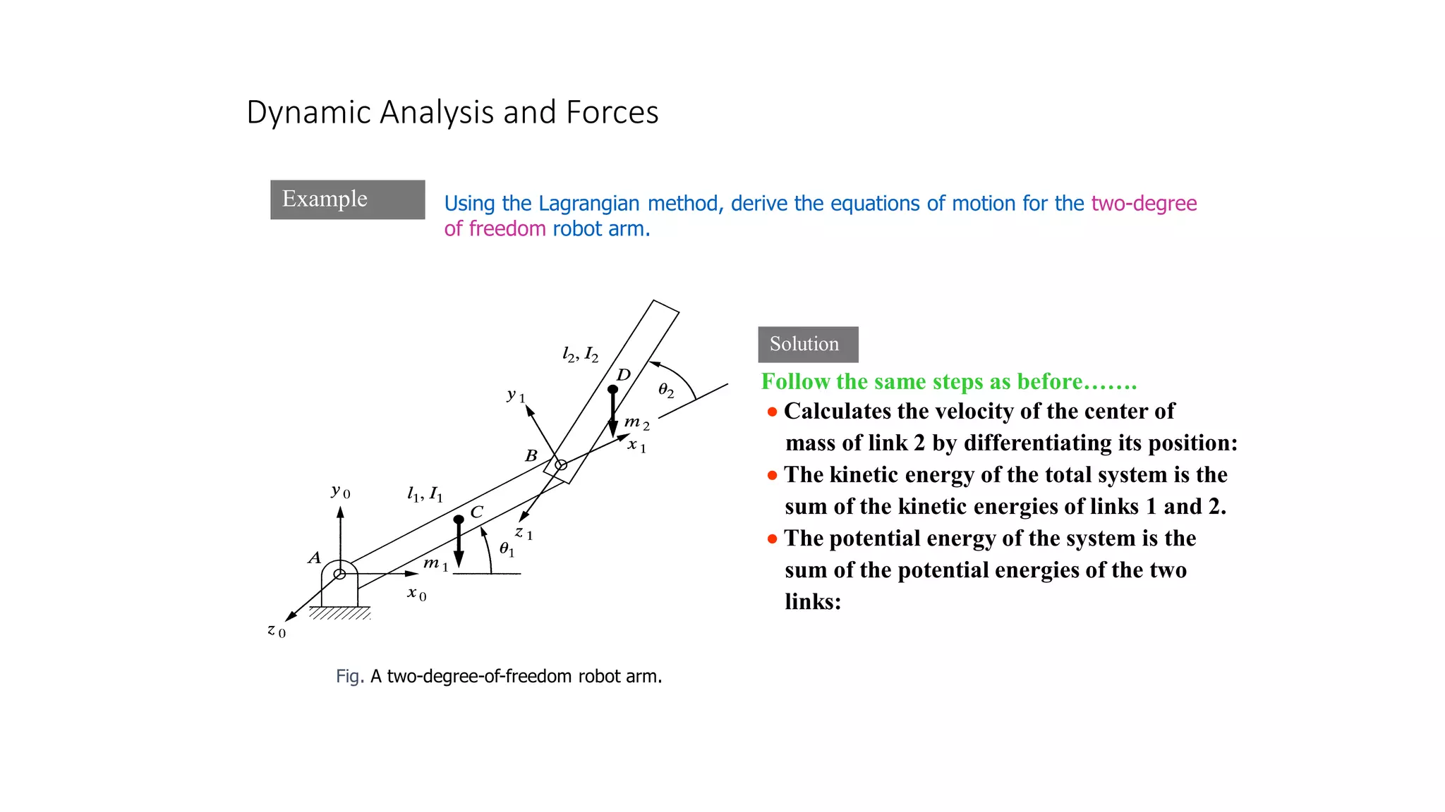 Dynamic Analysis and Forces
Example
Fig. A two-degree-of-freedom robot arm.
Solution
Using the Lagrangian method, derive the equations of motion for the two-degree
of freedom robot arm.
Follow the same steps as before…….
• Calculates the velocity of the center of
mass of link 2 by differentiating its position:
• The kinetic energy of the total system is the
sum of the kinetic energies of links 1 and 2.
• The potential energy of the system is the
sum of the potential energies of the two
links:
 