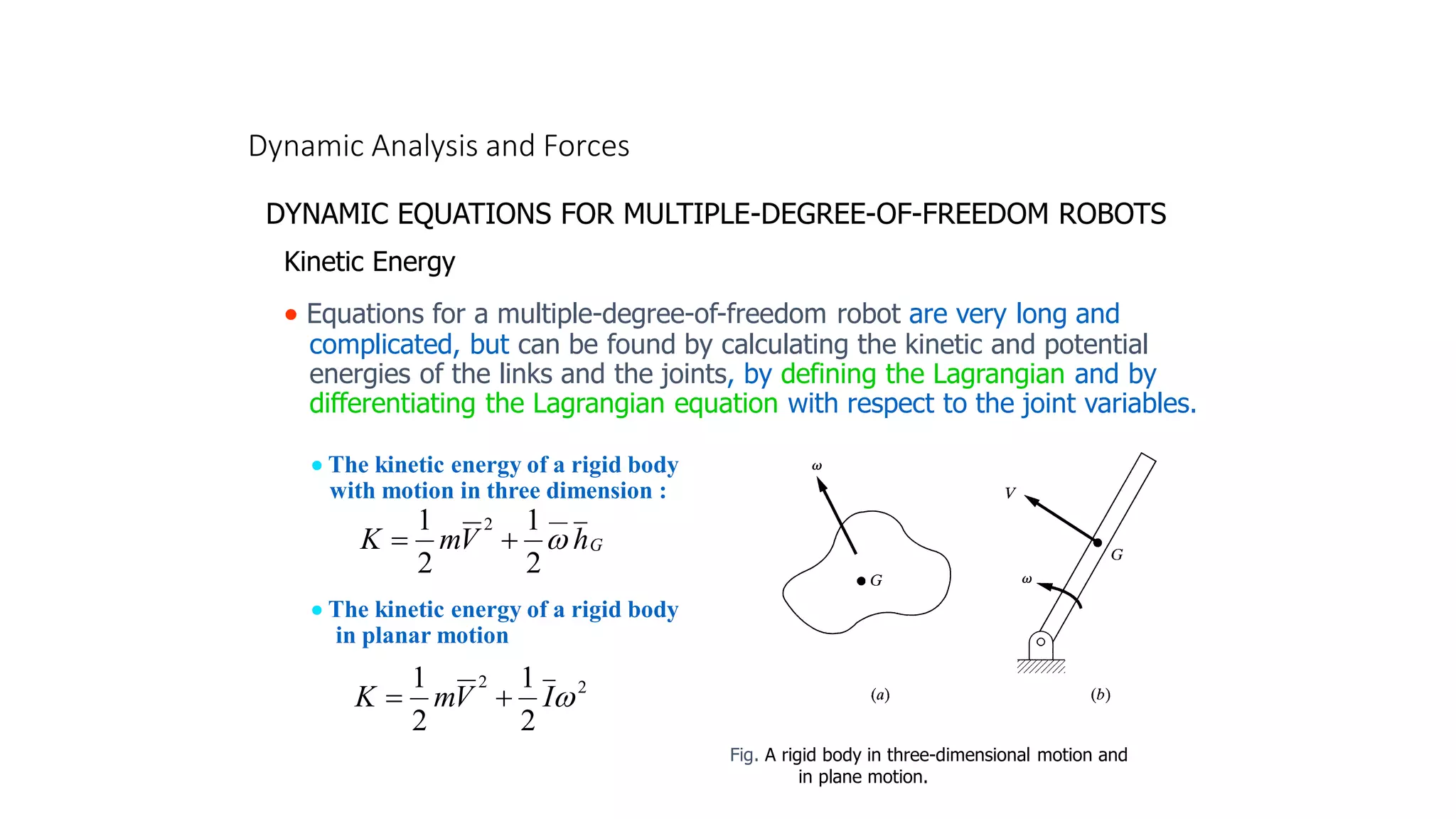Dynamic Analysis and Forces
DYNAMIC EQUATIONS FOR MULTIPLE-DEGREE-OF-FREEDOM ROBOTS
• Equations for a multiple-degree-of-freedom robot are very long and
complicated, but can be found by calculating the kinetic and potential
energies of the links and the joints, by defining the Lagrangian and by
differentiating the Lagrangian equation with respect to the joint variables.
Kinetic Energy
• The kinetic energy of a rigid body
with motion in three dimension :
G
h
V
m
K
__
2
2
1
2
1

+
=
• The kinetic energy of a rigid body
in planar motion
2
2
2
1
2
1

I
V
m
K +
=
Fig. A rigid body in three-dimensional motion and
in plane motion.
 