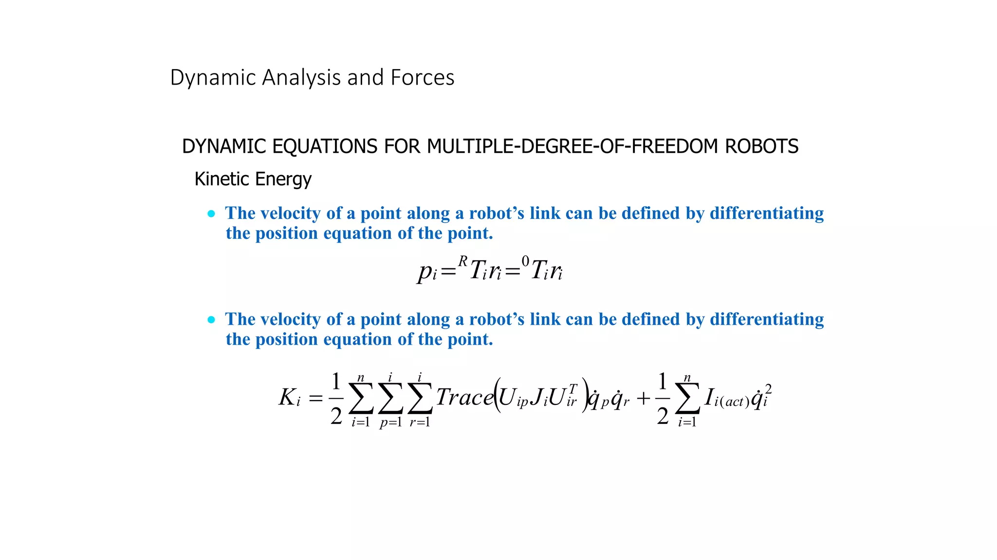Dynamic Analysis and Forces
DYNAMIC EQUATIONS FOR MULTIPLE-DEGREE-OF-FREEDOM ROBOTS
Kinetic Energy
• The velocity of a point along a robot’s link can be defined by differentiating
the position equation of the point.
i
i
i
i
R
i r
T
r
T
p 0
=
=
• The velocity of a point along a robot’s link can be defined by differentiating
the position equation of the point.
( ) 
 =
= = =
+
=
n
i
i
act
i
r
n
i
i
p
i
r
p
T
ir
i
ip
i q
I
q
q
U
J
U
Trace
K
1
2
)
(
1 1 1 2
1
2
1



 